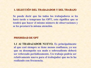 1. SELECCIÓN DEL TRABAJADOR Y DEL TRABAJO1. SELECCIÓN DEL TRABAJADOR Y DEL TRABAJO
Se puede decir que ha todos los trabajadores se les
hará tarde o temprano las OPT, esto significa que se
tendrá que hacer el mismo número de observaciones y
se les prestará la misma atención.
PRIORIDAD DE OPTPRIORIDAD DE OPT
1.1 Al TRABAJADOR NUEVO. Es principalmente
al que casi siempre se tiene menos confianza, ya sea
que su desempeño sea malo o sobresaliente deberá
ser reforzado periódicamente. Un trabajo podría ser
relativamente nuevo para el trabajador que no lo ha
realizado con frecuencia.
 