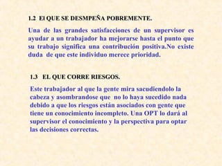 1.2 El QUE SE DESMPEÑA POBREMENTE.1.2 El QUE SE DESMPEÑA POBREMENTE.
Una de las grandes satisfacciones de un supervisor es
ayudar a un trabajador ha mejorarse hasta el punto que
su trabajo significa una contribución positiva.No existe
duda de que este individuo merece prioridad.
1.3 EL QUE CORRE RIESGOS.1.3 EL QUE CORRE RIESGOS.
Este trabajador al que la gente mira sacudiendolo la
cabeza y asombrandose que no lo haya sucedido nada
debido a que los riesgos están asociados con gente que
tiene un conocimiento incompleto. Una OPT lo dará al
supervisor el conocimiento y la perspectiva para optar
las decisiones correctas.
 