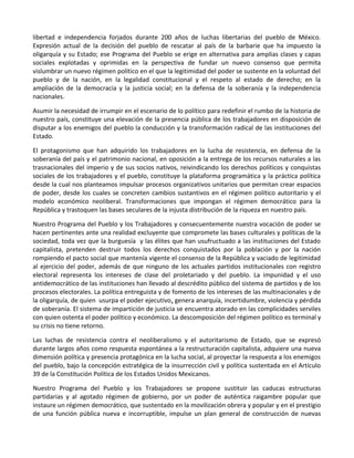 libertad e independencia forjados durante 200 años de luchas libertarias del pueblo de México.
Expresión actual de la decisión del pueblo de rescatar al país de la barbarie que ha impuesto la
oligarquía y su Estado; ese Programa del Pueblo se erige en alternativa para amplias clases y capas
sociales explotadas y oprimidas en la perspectiva de fundar un nuevo consenso que permita
vislumbrar un nuevo régimen político en el que la legitimidad del poder se sustente en la voluntad del
pueblo y de la nación, en la legalidad constitucional y el respeto al estado de derecho; en la
ampliación de la democracia y la justicia social; en la defensa de la soberanía y la independencia
nacionales.
Asumir la necesidad de irrumpir en el escenario de lo político para redefinir el rumbo de la historia de
nuestro país, constituye una elevación de la presencia pública de los trabajadores en disposición de
disputar a los enemigos del pueblo la conducción y la transformación radical de las instituciones del
Estado.
El protagonismo que han adquirido los trabajadores en la lucha de resistencia, en defensa de la
soberanía del país y el patrimonio nacional, en oposición a la entrega de los recursos naturales a las
trasnacionales del imperio y de sus socios nativos, reivindicando los derechos políticos y conquistas
sociales de los trabajadores y el pueblo, constituye la plataforma programática y la práctica política
desde la cual nos planteamos impulsar procesos organizativos unitarios que permitan crear espacios
de poder, desde los cuales se concreten cambios sustantivos en el régimen político autoritario y el
modelo económico neoliberal. Transformaciones que impongan el régimen democrático para la
República y trastoquen las bases seculares de la injusta distribución de la riqueza en nuestro país.
Nuestro Programa del Pueblo y los Trabajadores y consecuentemente nuestra vocación de poder se
hacen pertinentes ante una realidad excluyente que compromete las bases culturales y políticas de la
sociedad, toda vez que la burguesía y las élites que han usufructuado a las instituciones del Estado
capitalista, pretenden destruir todos los derechos conquistados por la población y por la nación
rompiendo el pacto social que mantenía vigente el consenso de la República y vaciado de legitimidad
al ejercicio del poder, además de que ninguno de los actuales partidos institucionales con registro
electoral representa los intereses de clase del proletariado y del pueblo. La impunidad y el uso
antidemocrático de las instituciones han llevado al descrédito público del sistema de partidos y de los
procesos electorales. La política entreguista y de fomento de los intereses de las multinacionales y de
la oligarquía, de quien usurpa el poder ejecutivo, genera anarquía, incertidumbre, violencia y pérdida
de soberanía. El sistema de impartición de justicia se encuentra atorado en las complicidades serviles
con quien ostenta el poder político y económico. La descomposición del régimen político es terminal y
su crisis no tiene retorno.
Las luchas de resistencia contra el neoliberalismo y el autoritarismo de Estado, que se expresó
durante largos años como respuesta espontánea a la restructuración capitalista, adquiere una nueva
dimensión política y presencia protagónica en la lucha social, al proyectar la respuesta a los enemigos
del pueblo, bajo la concepción estratégica de la insurrección civil y política sustentada en el Artículo
39 de la Constitución Política de los Estados Unidos Mexicanos.
Nuestro Programa del Pueblo y los Trabajadores se propone sustituir las caducas estructuras
partidarias y al agotado régimen de gobierno, por un poder de auténtica raigambre popular que
instaure un régimen democrático, que sustentado en la movilización obrera y popular y en el prestigio
de una función pública nueva e incorruptible, impulse un plan general de construcción de nuevas
 
