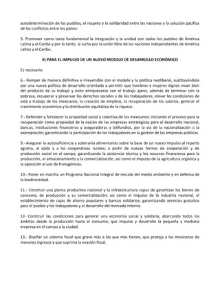 autodeterminación de los pueblos, el respeto y la solidaridad entre las naciones y la solución pacifica
de los conflictos entre los países
5. Promover como tarea fundamental la integración y la unidad con todos los pueblos de América
Latina y el Caribe y por lo tanto, la lucha por la unión libre de las naciones independientes de América
Latina y el Caribe.
II) PARA EL IMPULSO DE UN NUEVO MODELO DE DESARROLLO ECONÓMICO
Es necesario:
6.- Romper de manera definitiva e irreversible con el modelo y la política neoliberal, sustituyéndola
por una nueva política de desarrollo orientada a permitir que hombres y mujeres dignos vivan bien
del producto de su trabajo y evite enriquecerse con el trabajo ajeno, además de terminar con la
pobreza, recuperar y preservar los derechos sociales y de los trabajadores, elevar las condiciones de
vida y trabajo de los mexicanos, la creación de empleos, la recuperación de los salarios, generar el
crecimiento económico y la distribución equitativa de la riqueza.
7.- Defender y fortalecer la propiedad social y colectiva de los mexicanos; iniciando el proceso para la
recuperación como propiedad de la nación de las empresas estratégicas para el desarrollo nacional,
bancos, instituciones financieras y aseguradoras y latifundios, por la vía de la nacionalización o la
expropiación; garantizando la participación de los trabajadores en la gestión de las empresas públicas.
9.- Asegurar la autosuficiencia y soberanía alimentarias sobre la base de un nuevo impulso al reparto
agrario, al ejido y a las cooperativas rurales; a partir de nuevas formas de cooperación y de
producción social en el campo, garantizando la asistencia técnica y los recursos financieros para la
producción, el almacenamiento y la comercialización, así como el impulso de la agricultura orgánica y
la oposición al uso de transgénicos.
10.- Poner en marcha un Programa Nacional Integral de rescate del medio ambiente y en defensa de
la biodiversidad.
11.- Construir una planta productiva nacional y la infraestructura capaz de garantizar los bienes de
consumo, de producción y su comercialización; así como el impulso de la industria nacional, el
establecimiento de cajas de ahorro populares y bancos solidarios; garantizando servicios gratuitos
para el pueblo y los trabajadores y el desarrollo del mercado interno.
12- Construir las condiciones para generar una economía social y solidaria, abarcando todos los
ámbitos desde la producción hasta el consumo, que impulse y desarrolle la pequeña y mediana
empresa en el campo y la ciudad.
13.- Diseñar un sistema fiscal que grave más a los que más tienen, que proteja a los mexicanos de
menores ingresos y que suprima la evasión fiscal.
 