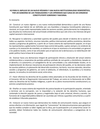 III) PARA EL IMPULSO DE UN NUEVO RÉGIMEN Y UNA NUEVA INSTITUCIONALIDAD DEMOCRÁTICA,
POR UN GOBIERNO DE LOS TRABAJADORES Y LOS OPRIMIDOS QUE SURJA DE UN CONGRESO
CONSTITUYENTE SOBERANO Y NACIONAL
Es necesario:
14.- Construir un nuevo régimen y una nueva institucionalidad democrática a partir de una Nueva
Constitución que habrán de ser definidos por una Asamblea o Congreso Constituyente soberano y
nacional, en la que estén representados todos los sectores sociales, particularmente los trabajadores,
que disuelva las instituciones del actual Estado antidemocrático que solo sirve a los intereses del gran
capital nacional e internacional.
15. Recuperar la soberanía y autoridad suprema del pueblo para decidir el destino de la nación en
todos sus aspectos: territorio, recursos naturales, política internacional, política económica, derechos
sociales y programas de gobierno, a partir de un nuevo sistema de representación popular, en el que
los representantes y gobernantes funcionen bajo control del pueblo, sujetos siempre a la rendición de
cuentas y a la revocación de mandato; un sistema en el que se reconozca a la comunidad y en general
a los poderes locales, como el eje articulador para el ejercicio de la democracia y la redistribución del
poder político hacia la base de la sociedad.
16.- Avanzar hacia una democracia integral de participación directa y disolución del actual sistema
antidemocrático y corporativo de partidos políticos preñado de corrupción y clientelismo; basada en
el derecho a la autonomía y al autogobierno de las comunidades y las colectividades locales; en la
implementación de diversos mecanismos de participación directa del pueblo, en las decisiones sobre
los asuntos públicos y la planeación del desarrollo económico, territorio, recursos naturales, derechos
sociales y programas de gobierno, así como el plebiscito, el referéndum, la asamblea y la iniciativa
popular, la consulta y la contraloría social, entre otros.
17.- Hacer efectivos los derechos de los pueblos indios plasmados en los Acuerdos de San Andrés, en
el Convenio 169 de la Organización Internacional del Trabajo, así como en la Declaración de la ONU
sobre los Derechos de los Pueblos Indígenas, a partir de su pleno reconocimiento constitucional y su
estricto cumplimiento práctico.
18.- Diseñar un nuevo sistema de impartición de justicia basado en la participación popular, orientada
a terminar con la corrupción, con la impunidad y la violación de los derechos humanos, que
contemple la elección popular de jueces y magistrados bajo el voto universal, directo y secreto. Las
funciones de la seguridad pública deberán ser asumidas por milicias o guardias comunitarias y a partir
de establecer tribunales populares.
19.- Instaurar un nuevo marco que democratice los medios de comunicación masiva, que asegure el
acceso efectivo a la información, que regule las “concesiones” de telecomunicaciones para garantizar
que los medios cumplan su labor regidos por la ética, por la participación y el compromiso social. En
paralelo, deben fortalecerse todos los medios de comunicación alternativos y autogestivos de la
sociedad.
 