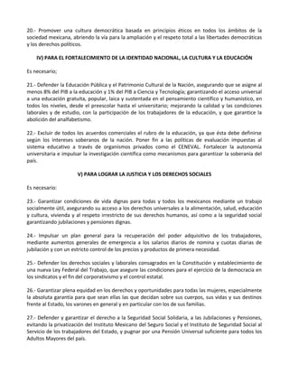20.- Promover una cultura democrática basada en principios éticos en todos los ámbitos de la
sociedad mexicana, abriendo la vía para la ampliación y el respeto total a las libertades democráticas
y los derechos políticos.
IV) PARA EL FORTALECIMIENTO DE LA IDENTIDAD NACIONAL, LA CULTURA Y LA EDUCACIÓN
Es necesario;
21.- Defender la Educación Pública y el Patrimonio Cultural de la Nación, asegurando que se asigne al
menos 8% del PIB a la educación y 1% del PIB a Ciencia y Tecnología; garantizando el acceso universal
a una educación gratuita, popular, laica y sustentada en el pensamiento científico y humanístico, en
todos los niveles, desde el preescolar hasta el universitario; mejorando la calidad y las condiciones
laborales y de estudio, con la participación de los trabajadores de la educación, y que garantice la
abolición del analfabetismo.
22.- Excluir de todos los acuerdos comerciales el rubro de la educación, ya que ésta debe definirse
según los intereses soberanos de la nación. Poner fin a las políticas de evaluación impuestas al
sistema educativo a través de organismos privados como el CENEVAL. Fortalecer la autonomía
universitaria e impulsar la investigación científica como mecanismos para garantizar la soberanía del
país.
V) PARA LOGRAR LA JUSTICIA Y LOS DERECHOS SOCIALES
Es necesario:
23.- Garantizar condiciones de vida dignas para todas y todos los mexicanos mediante un trabajo
socialmente útil, asegurando su acceso a los derechos universales a la alimentación, salud, educación
y cultura, vivienda y al respeto irrestricto de sus derechos humanos, así como a la seguridad social
garantizando jubilaciones y pensiones dignas.
24.- Impulsar un plan general para la recuperación del poder adquisitivo de los trabajadores,
mediante aumentos generales de emergencia a los salarios diarios de nomina y cuotas diarias de
jubilación y con un estricto control de los precios y productos de primera necesidad.
25.- Defender los derechos sociales y laborales consagrados en la Constitución y establecimiento de
una nueva Ley Federal del Trabajo, que asegure las condiciones para el ejercicio de la democracia en
los sindicatos y el fin del corporativismo y el control estatal.
26.- Garantizar plena equidad en los derechos y oportunidades para todas las mujeres, especialmente
la absoluta garantía para que sean ellas las que decidan sobre sus cuerpos, sus vidas y sus destinos
frente al Estado, los varones en general y en particular con los de sus familias.
27.- Defender y garantizar el derecho a la Seguridad Social Solidaria, a las Jubilaciones y Pensiones,
evitando la privatización del Instituto Mexicano del Seguro Social y el Instituto de Seguridad Social al
Servicio de los trabajadores del Estado, y pugnar por una Pensión Universal suficiente para todos los
Adultos Mayores del país.
 