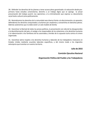 28.- Defender los derechos de los jóvenes a tener acceso pleno garantizado a la educación desde pre-
primaria hasta estudios universitarios; derecho a un trabajo digno que se oponga la actual
precarización del trabajo juvenil; nos oponemos a la criminalización que expresa su descontento
social tanto cultural como políticamente.
29.- Reivindicamos los derechos de la comunidad sexo diversa frente a la discriminación y la opresión;
defendemos los derechos conquistados y luchamos por ampliarlos y convertirlos en derechos plenos.
Además sostenemos que no debe existir un solo modelo de familia
30.- Garantizar la libertad de todos los presos políticos, la presentación con vida de los desaparecidos
y la desmilitarización del país, el castigo a los responsables de las violaciones a los derechos humanos
y la indemnización a los familiares de los asesinados y heridos de la supuesta lucha contra el crimen
organizado.
31.- Garantizar pleno respeto a los derechos humanos y laborales de los trabajadores mexicanos en
Estados Unidos mediante acuerdos laborales específicos, y del mismo modo a los migrantes
extranjeros que transitan en nuestro territorio.
Julio de 2015
Comisión Ejecutiva Nacional
Organización Política del Pueblo y los Trabajadores
 