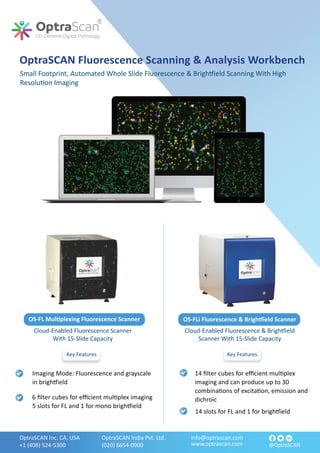 info@optrascan.com
www.optrascan.com
OptraSCAN Inc. CA, USA
+1 (408) 524-5300
OptraSCAN India Pvt. Ltd.
(020) 6654-0900 @OptraSCAN
OptraSCAN Fluorescence Scanning & Analysis Workbench
Small Footprint, Automated Whole Slide Fluorescence & Brigh�ield Scanning With High
Resolu�on Imaging
Cloud-Enabled Fluorescence Scanner
With 15-Slide Capacity
Cloud-Enabled Fluorescence & Brigh�ield
Scanner With 15-Slide Capacity
14 ﬁlter cubes for eﬃcient mul�plex
imaging and can produce up to 30
combina�ons of excita�on, emission and
dichroic
14 slots for FL and 1 for brigh�ield
Imaging Mode: Fluorescence and grayscale
in brigh�ield
6 ﬁlter cubes for eﬃcient mul�plex imaging
5 slots for FL and 1 for mono brigh�ield
Key Features
Key Features
OS-FLi Fluorescence & Brigh�ield Scanner
OS-FL Mul�plexing Fluorescence Scanner
 