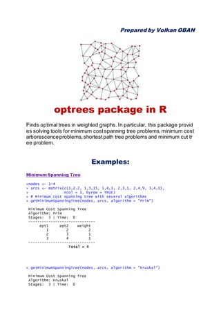Prepared by Volkan OBAN
optrees package in R
Finds optimal trees in weighted graphs. In particular, this package provid
es solving tools for minimum costspanning tree problems,minimum cost
arborescenceproblems,shortestpath tree problems and minimum cut tr
ee problem.
Examples:
Minimum Spanning Tree
>nodes <- 1:4
> arcs <- matrix(c(1,2,2, 1,3,15, 1,4,3, 2,3,1, 2,4,9, 3,4,1),
+ ncol = 3, byrow = TRUE)
> # Minimum cost spanning tree with several algorithms
> getMinimumSpanningTree(nodes, arcs, algorithm = "Prim")
Minimum Cost Spanning Tree
Algorithm: Prim
Stages: 3 | Time: 0
------------------------------
ept1 ept2 weight
1 2 2
2 3 1
3 4 1
------------------------------
Total = 4
> getMinimumSpanningTree(nodes, arcs, algorithm = "Kruskal")
Minimum Cost Spanning Tree
Algorithm: Kruskal
Stages: 3 | Time: 0
 