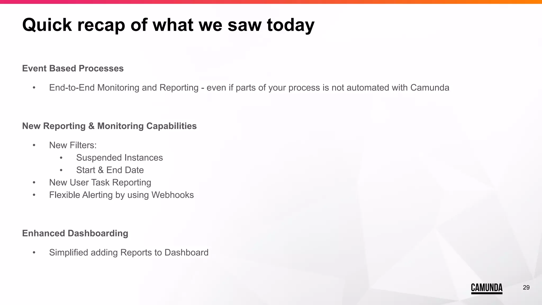 29
Quick recap of what we saw today
Event Based Processes
• End-to-End Monitoring and Reporting - even if parts of your process is not automated with Camunda
New Reporting & Monitoring Capabilities
• New Filters:
• Suspended Instances
• Start & End Date
• New User Task Reporting
• Flexible Alerting by using Webhooks
Enhanced Dashboarding
• Simplified adding Reports to Dashboard
 