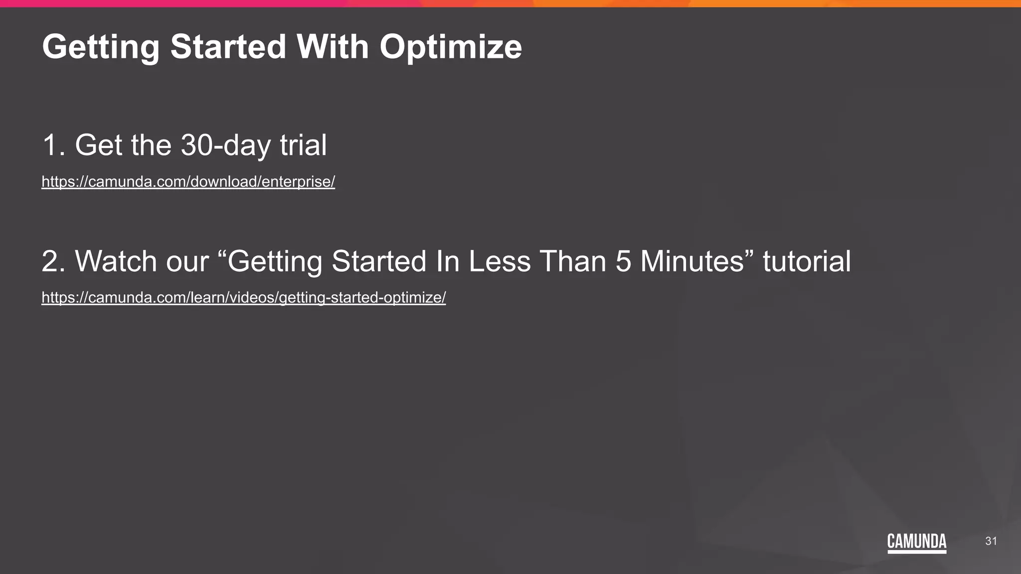 31
Getting Started With Optimize
1. Get the 30-day trial
https://camunda.com/download/enterprise/
2. Watch our “Getting Started In Less Than 5 Minutes” tutorial
https://camunda.com/learn/videos/getting-started-optimize/
 
