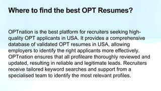 Where to find the best OPT Resumes?
OPTnation is the best platform for recruiters seeking high-
quality OPT applicants in USA. It provides a comprehensive
database of validated OPT resumes in USA, allowing
employers to identify the right applicants more effectively.
OPTnation ensures that all profileare thoroughly reviewed and
updated, resulting in reliable and legitimate leads. Recruiters
receive tailored keyword searches and support from a
specialised team to identify the most relevant profiles.
 