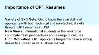Importance of OPT Resumes
Variety of Skill Sets: Get to know the availability of
applicants with both technical and non-technical skills
through OPT resumes in USA.
New Views: International students in the workforce
contribute fresh perspectives and a range of cultures.
High Motivation: OPT applicants frequently have a strong
desire to succeed in USA labour market.
 
