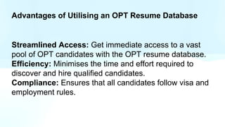 Advantages of Utilising an OPT Resume Database
Streamlined Access: Get immediate access to a vast
pool of OPT candidates with the OPT resume database.
Efficiency: Minimises the time and effort required to
discover and hire qualified candidates.
Compliance: Ensures that all candidates follow visa and
employment rules.
 