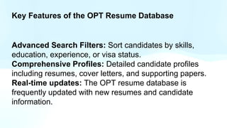 Key Features of the OPT Resume Database
Advanced Search Filters: Sort candidates by skills,
education, experience, or visa status.
Comprehensive Profiles: Detailed candidate profiles
including resumes, cover letters, and supporting papers.
Real-time updates: The OPT resume database is
frequently updated with new resumes and candidate
information.
 