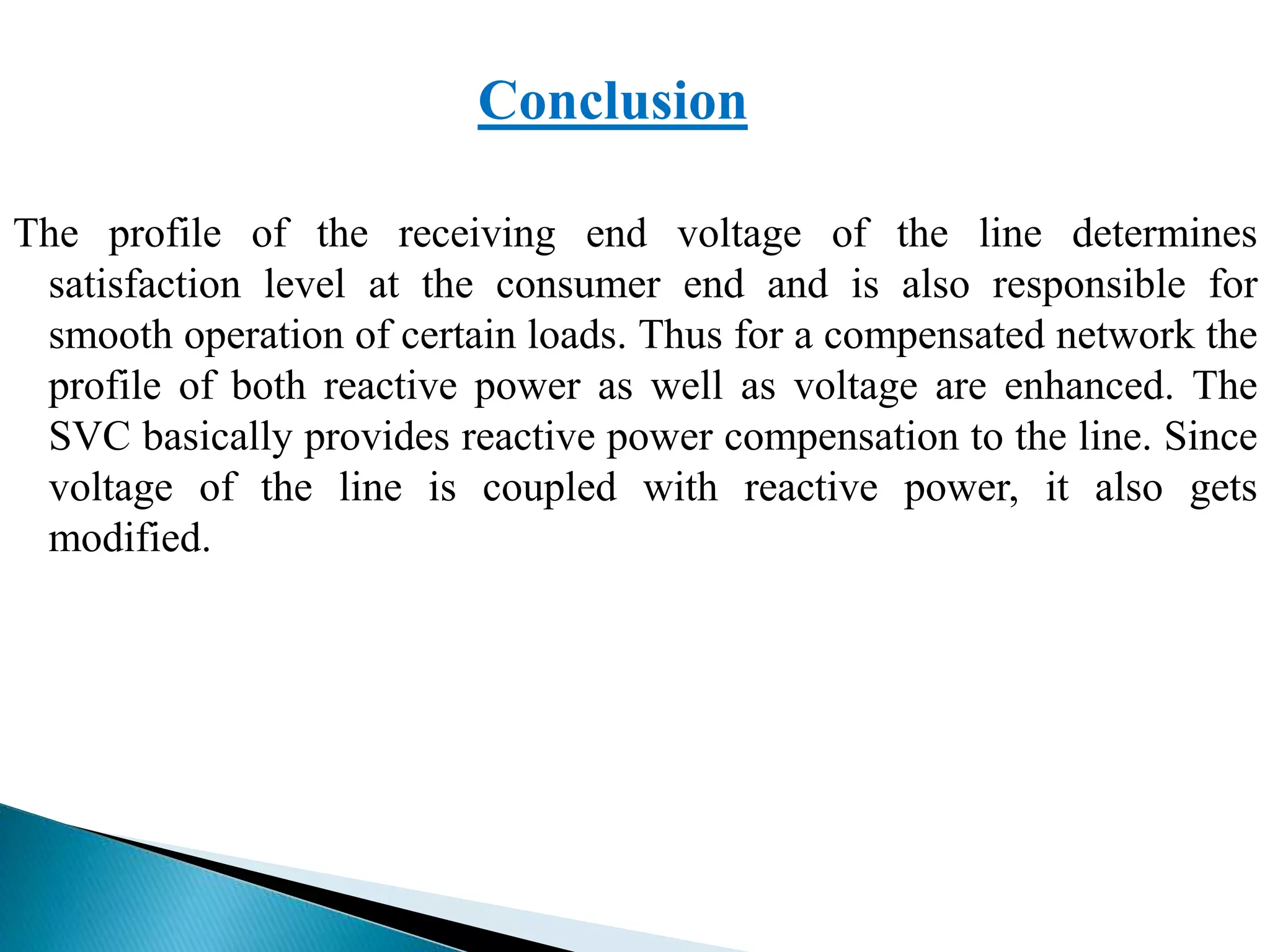 Conclusion
The profile of the receiving end voltage of the line determines
satisfaction level at the consumer end and is also responsible for
smooth operation of certain loads. Thus for a compensated network the
profile of both reactive power as well as voltage are enhanced. The
SVC basically provides reactive power compensation to the line. Since
voltage of the line is coupled with reactive power, it also gets
modified.
 