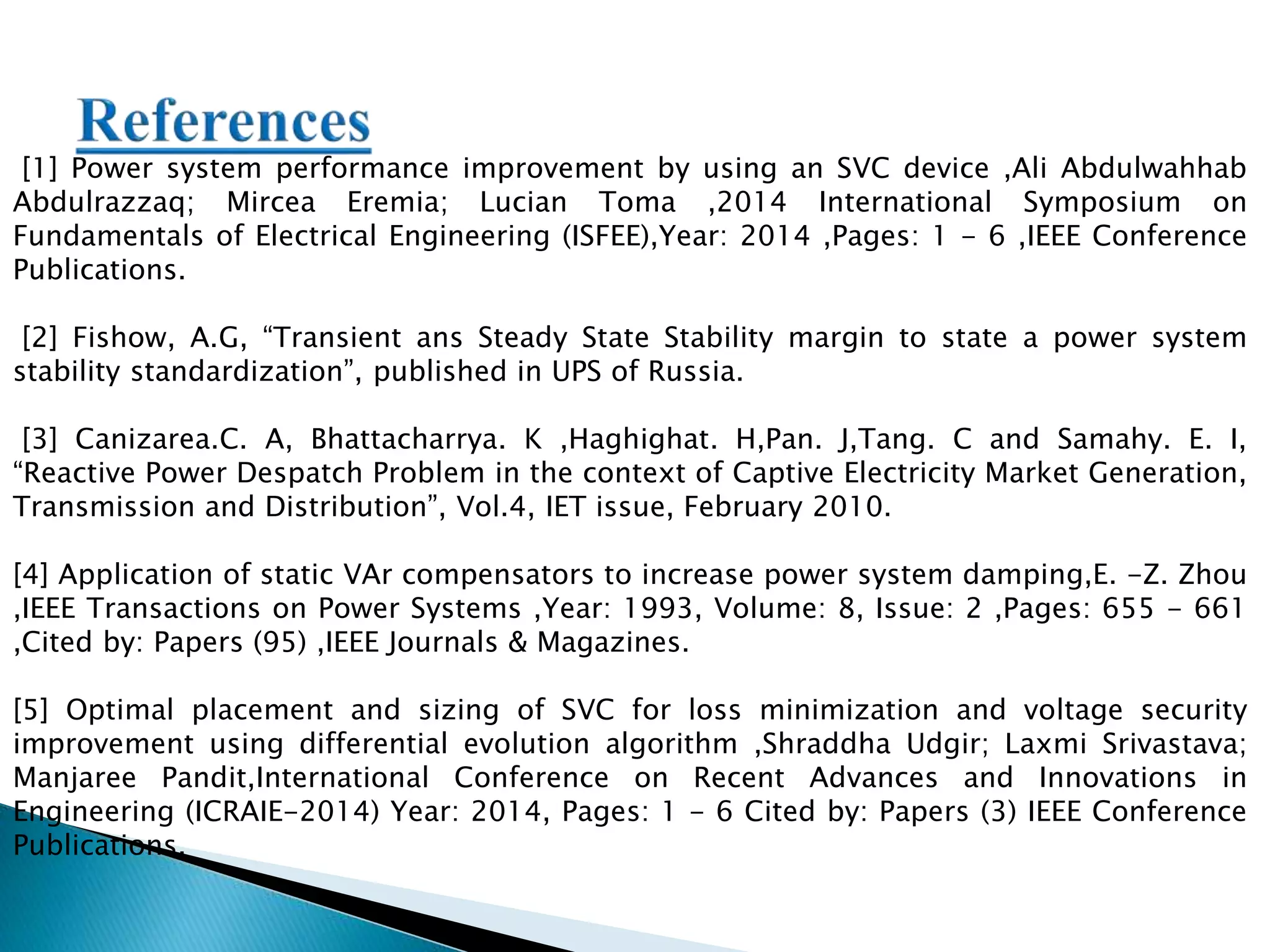[1] Power system performance improvement by using an SVC device ,Ali Abdulwahhab
Abdulrazzaq; Mircea Eremia; Lucian Toma ,2014 International Symposium on
Fundamentals of Electrical Engineering (ISFEE),Year: 2014 ,Pages: 1 - 6 ,IEEE Conference
Publications.
[2] Fishow, A.G, “Transient ans Steady State Stability margin to state a power system
stability standardization”, published in UPS of Russia.
[3] Canizarea.C. A, Bhattacharrya. K ,Haghighat. H,Pan. J,Tang. C and Samahy. E. I,
“Reactive Power Despatch Problem in the context of Captive Electricity Market Generation,
Transmission and Distribution”, Vol.4, IET issue, February 2010.
[4] Application of static VAr compensators to increase power system damping,E. -Z. Zhou
,IEEE Transactions on Power Systems ,Year: 1993, Volume: 8, Issue: 2 ,Pages: 655 - 661
,Cited by: Papers (95) ,IEEE Journals & Magazines.
[5] Optimal placement and sizing of SVC for loss minimization and voltage security
improvement using differential evolution algorithm ,Shraddha Udgir; Laxmi Srivastava;
Manjaree Pandit,International Conference on Recent Advances and Innovations in
Engineering (ICRAIE-2014) Year: 2014, Pages: 1 - 6 Cited by: Papers (3) IEEE Conference
Publications.
 