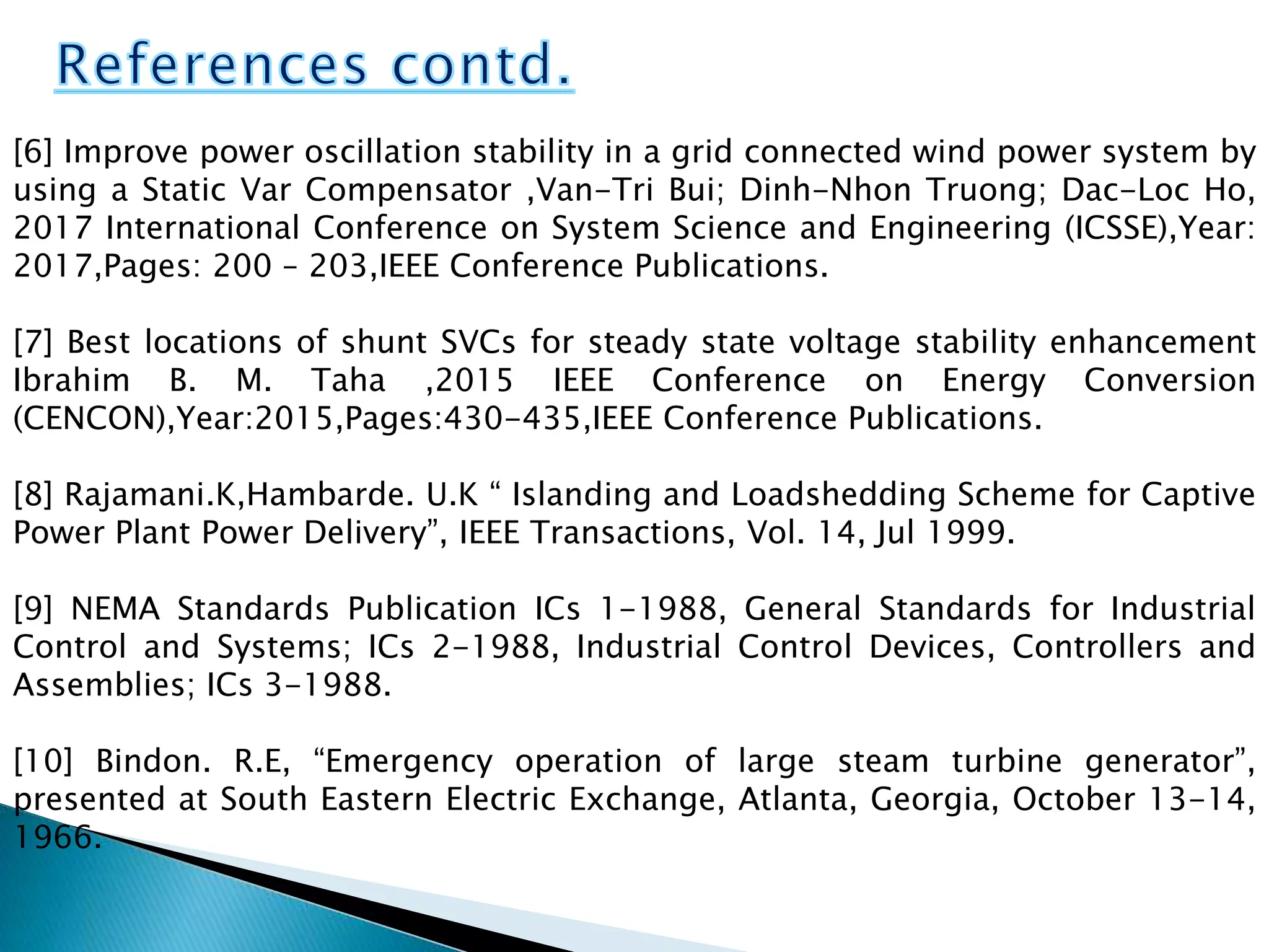 [6] Improve power oscillation stability in a grid connected wind power system by
using a Static Var Compensator ,Van-Tri Bui; Dinh-Nhon Truong; Dac-Loc Ho,
2017 International Conference on System Science and Engineering (ICSSE),Year:
2017,Pages: 200 – 203,IEEE Conference Publications.
[7] Best locations of shunt SVCs for steady state voltage stability enhancement
Ibrahim B. M. Taha ,2015 IEEE Conference on Energy Conversion
(CENCON),Year:2015,Pages:430-435,IEEE Conference Publications.
[8] Rajamani.K,Hambarde. U.K “ Islanding and Loadshedding Scheme for Captive
Power Plant Power Delivery”, IEEE Transactions, Vol. 14, Jul 1999.
[9] NEMA Standards Publication ICs 1-1988, General Standards for Industrial
Control and Systems; ICs 2-1988, Industrial Control Devices, Controllers and
Assemblies; ICs 3-1988.
[10] Bindon. R.E, “Emergency operation of large steam turbine generator”,
presented at South Eastern Electric Exchange, Atlanta, Georgia, October 13-14,
1966.
 