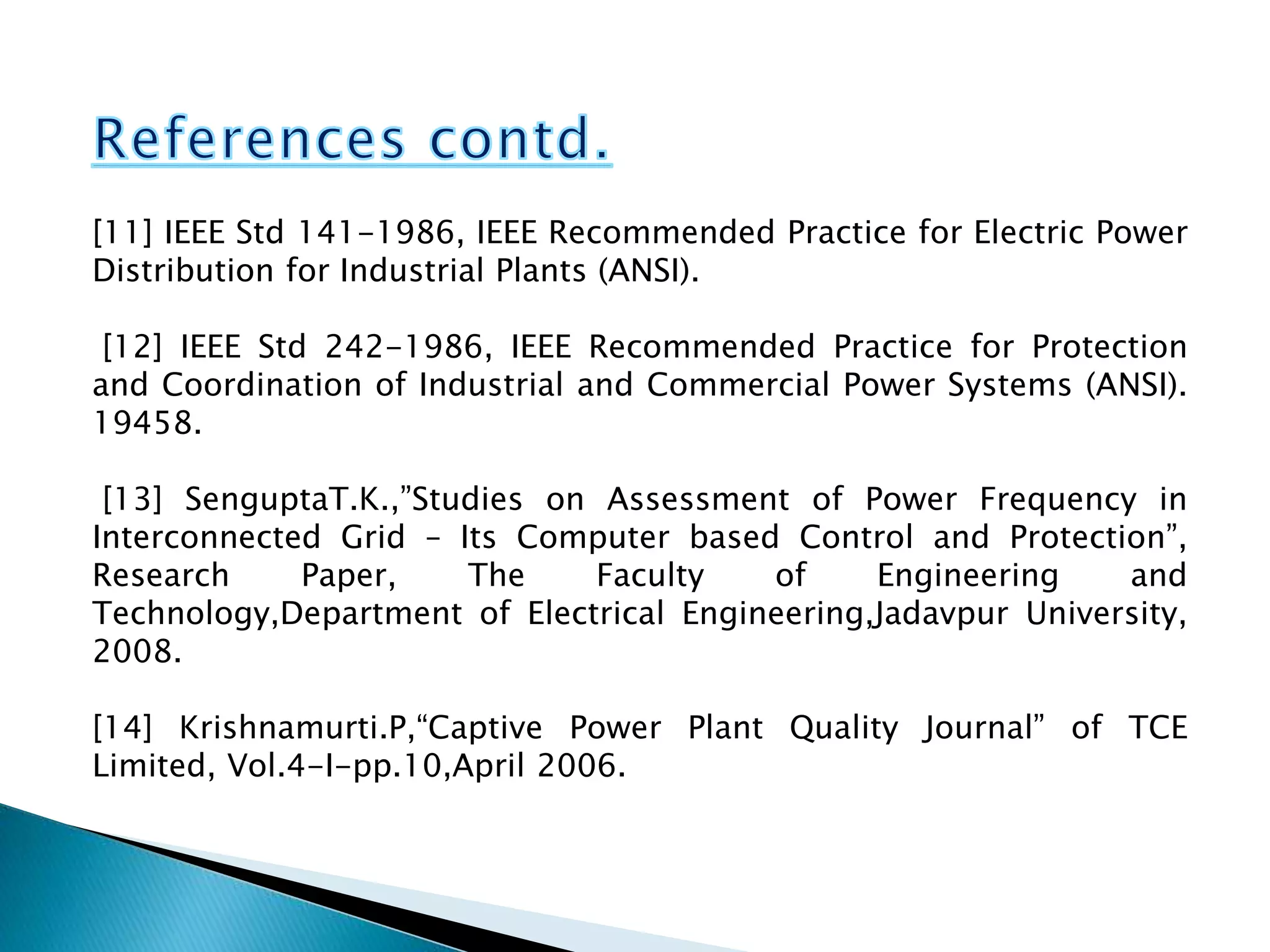 [11] IEEE Std 141-1986, IEEE Recommended Practice for Electric Power
Distribution for Industrial Plants (ANSI).
[12] IEEE Std 242-1986, IEEE Recommended Practice for Protection
and Coordination of Industrial and Commercial Power Systems (ANSI).
19458.
[13] SenguptaT.K.,”Studies on Assessment of Power Frequency in
Interconnected Grid – Its Computer based Control and Protection”,
Research Paper, The Faculty of Engineering and
Technology,Department of Electrical Engineering,Jadavpur University,
2008.
[14] Krishnamurti.P,“Captive Power Plant Quality Journal” of TCE
Limited, Vol.4-I-pp.10,April 2006.
 