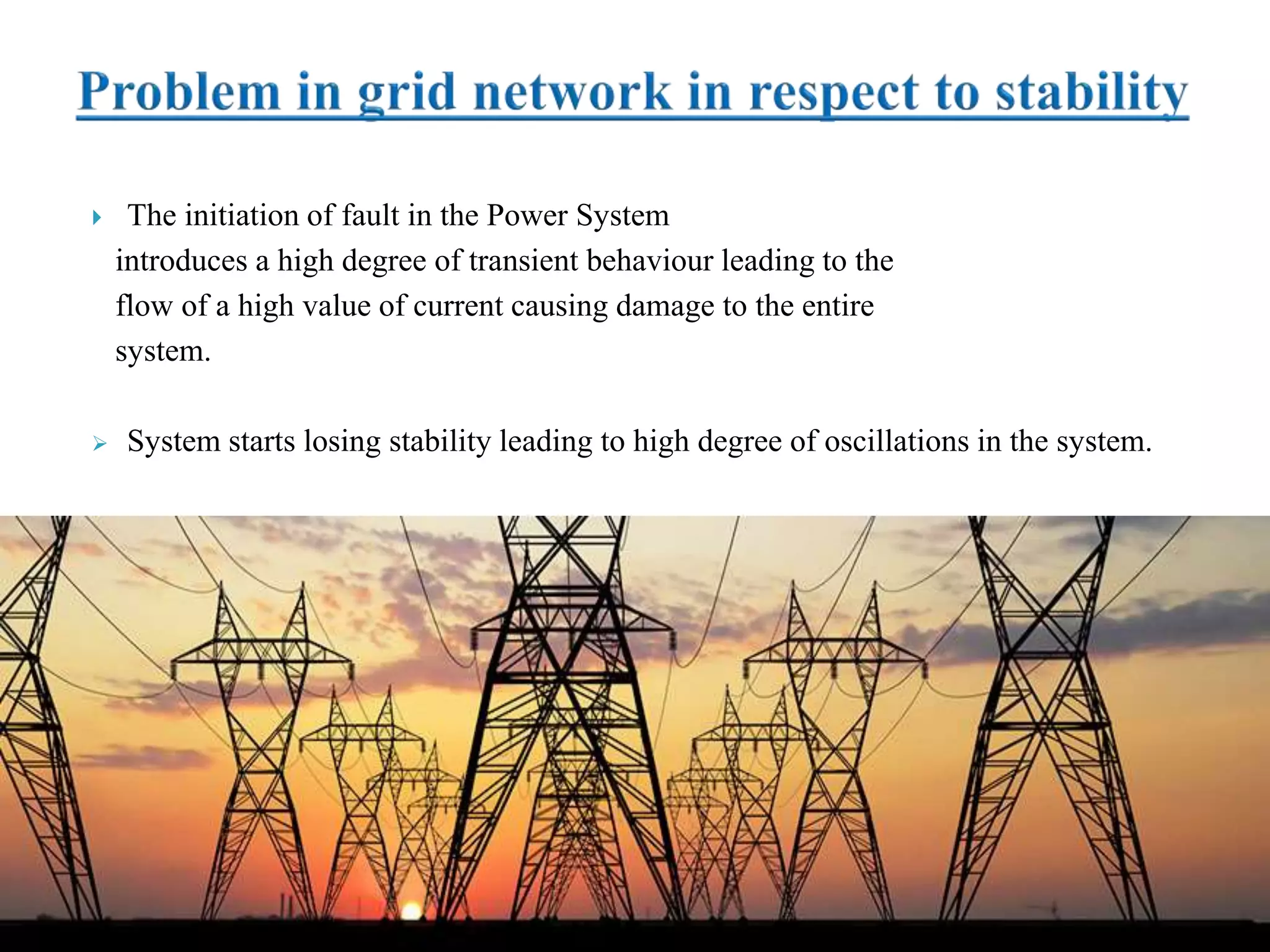  The initiation of fault in the Power System
introduces a high degree of transient behaviour leading to the
flow of a high value of current causing damage to the entire
system.
 System starts losing stability leading to high degree of oscillations in the system.
 