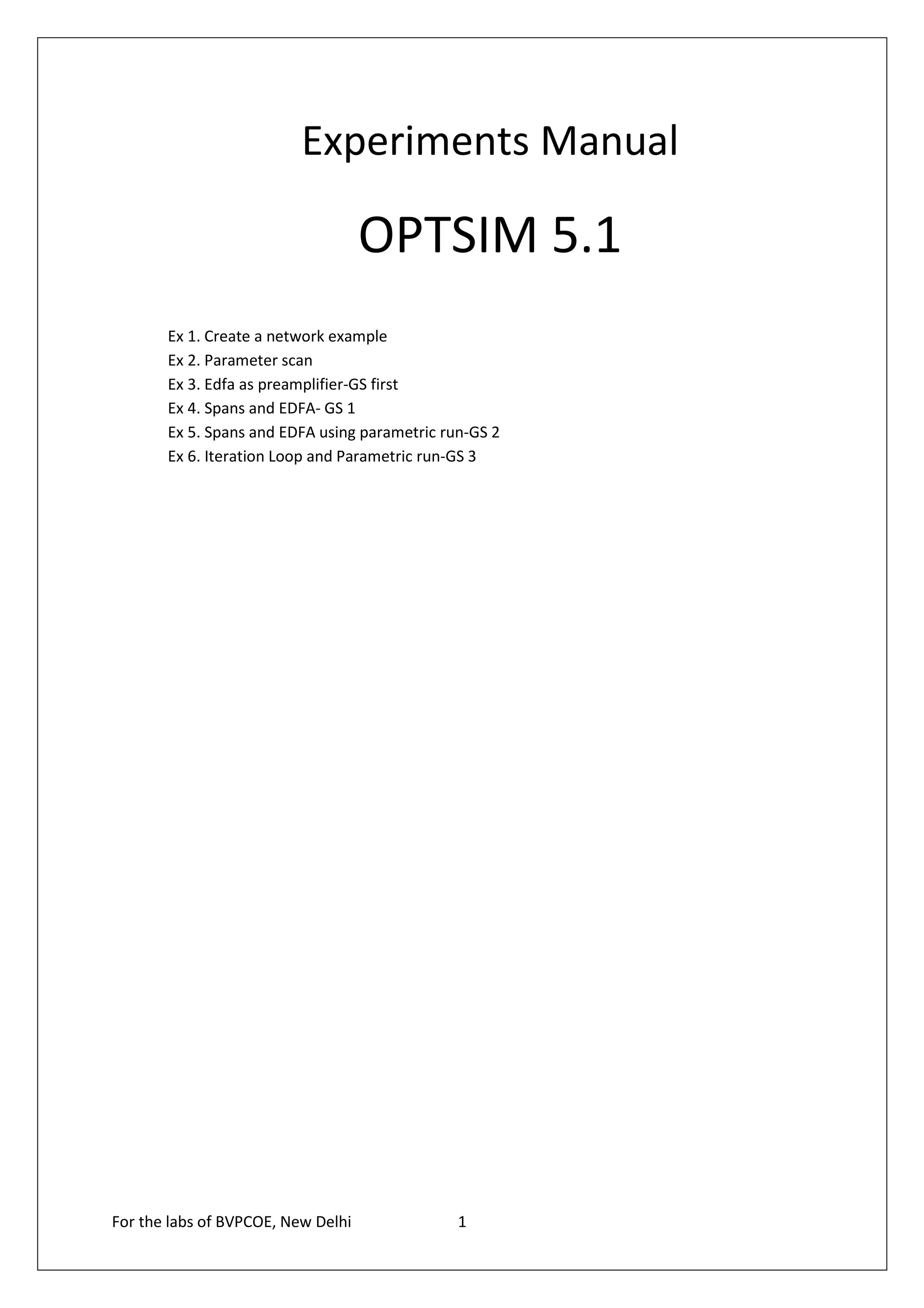 Experiments Manual

                                    OPTSIM 5.1
       Ex 1. Create a network example
       Ex 2. Parameter scan
       Ex 3. Edfa as preamplifier-GS first
       Ex 4. Spans and EDFA- GS 1
       Ex 5. Spans and EDFA using parametric run-GS 2
       Ex 6. Iteration Loop and Parametric run-GS 3




For the labs of BVPCOE, New Delhi              1
 
