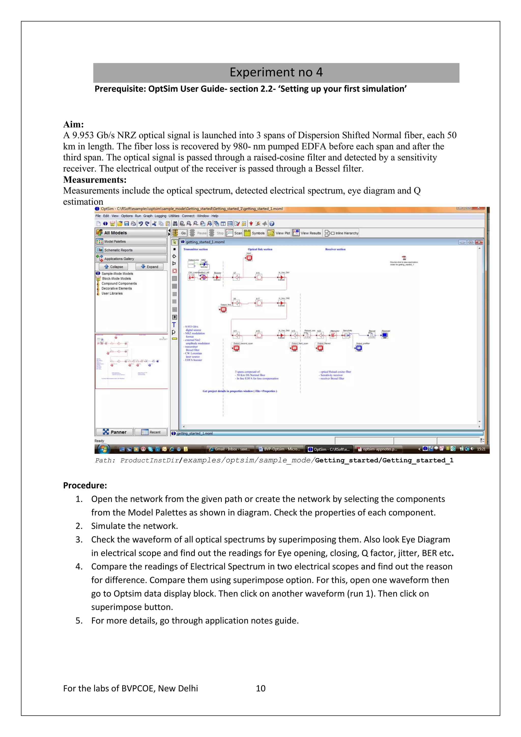 Experiment no 4
        Prerequisite: OptSim User Guide- section 2.2- ‘Setting up your first simulation’


Aim:
A 9.953 Gb/s NRZ optical signal is launched into 3 spans of Dispersion Shifted Normal fiber, each 50
km in length. The fiber loss is recovered by 980- nm pumped EDFA before each span and after the
third span. The optical signal is passed through a raised-cosine filter and detected by a sensitivity
receiver. The electrical output of the receiver is passed through a Bessel filter.
Measurements:
Measurements include the optical spectrum, detected electrical spectrum, eye diagram and Q
estimation




        Path: ProductInstDir/examples/optsim/sample_mode/Getting_started/Getting_started_1


Procedure:
   1. Open the network from the given path or create the network by selecting the components
      from the Model Palettes as shown in diagram. Check the properties of each component.
   2. Simulate the network.
   3. Check the waveform of all optical spectrums by superimposing them. Also look Eye Diagram
      in electrical scope and find out the readings for Eye opening, closing, Q factor, jitter, BER etc.
   4. Compare the readings of Electrical Spectrum in two electrical scopes and find out the reason
      for difference. Compare them using superimpose option. For this, open one waveform then
      go to Optsim data display block. Then click on another waveform (run 1). Then click on
      superimpose button.
   5. For more details, go through application notes guide.




For the labs of BVPCOE, New Delhi                  10
 