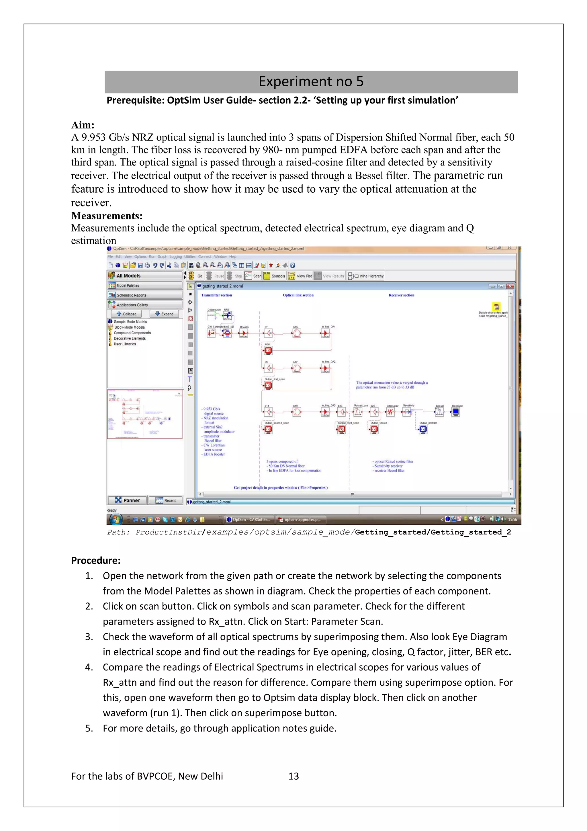 Experiment no 5
        Prerequisite: OptSim User Guide- section 2.2- ‘Setting up your first simulation’

Aim:
A 9.953 Gb/s NRZ optical signal is launched into 3 spans of Dispersion Shifted Normal fiber, each 50
km in length. The fiber loss is recovered by 980- nm pumped EDFA before each span and after the
third span. The optical signal is passed through a raised-cosine filter and detected by a sensitivity
receiver. The electrical output of the receiver is passed through a Bessel filter. The parametric run
feature is introduced to show how it may be used to vary the optical attenuation at the
receiver.
Measurements:
Measurements include the optical spectrum, detected electrical spectrum, eye diagram and Q
estimation




        Path: ProductInstDir/examples/optsim/sample_mode/Getting_started/Getting_started_2


Procedure:
   1. Open the network from the given path or create the network by selecting the components
      from the Model Palettes as shown in diagram. Check the properties of each component.
   2. Click on scan button. Click on symbols and scan parameter. Check for the different
      parameters assigned to Rx_attn. Click on Start: Parameter Scan.
   3. Check the waveform of all optical spectrums by superimposing them. Also look Eye Diagram
      in electrical scope and find out the readings for Eye opening, closing, Q factor, jitter, BER etc.
   4. Compare the readings of Electrical Spectrums in electrical scopes for various values of
      Rx_attn and find out the reason for difference. Compare them using superimpose option. For
      this, open one waveform then go to Optsim data display block. Then click on another
      waveform (run 1). Then click on superimpose button.
   5. For more details, go through application notes guide.



For the labs of BVPCOE, New Delhi                  13
 