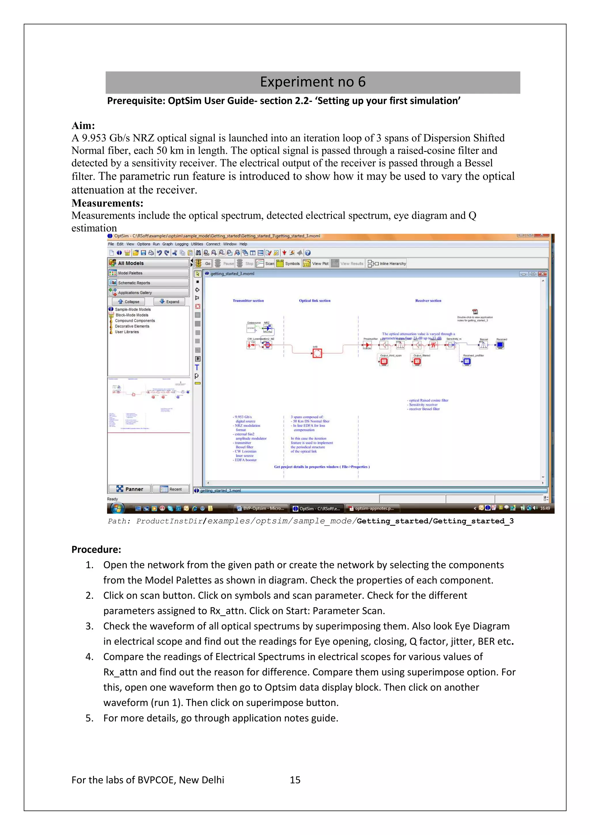 Experiment no 6
        Prerequisite: OptSim User Guide- section 2.2- ‘Setting up your first simulation’

Aim:
A 9.953 Gb/s NRZ optical signal is launched into an iteration loop of 3 spans of Dispersion Shifted
Normal fiber, each 50 km in length. The optical signal is passed through a raised-cosine filter and
detected by a sensitivity receiver. The electrical output of the receiver is passed through a Bessel
filter. The parametric run feature is introduced to show how it may be used to vary the optical
attenuation at the receiver.
Measurements:
Measurements include the optical spectrum, detected electrical spectrum, eye diagram and Q
estimation




        Path: ProductInstDir/examples/optsim/sample_mode/Getting_started/Getting_started_3


Procedure:
   1. Open the network from the given path or create the network by selecting the components
      from the Model Palettes as shown in diagram. Check the properties of each component.
   2. Click on scan button. Click on symbols and scan parameter. Check for the different
      parameters assigned to Rx_attn. Click on Start: Parameter Scan.
   3. Check the waveform of all optical spectrums by superimposing them. Also look Eye Diagram
      in electrical scope and find out the readings for Eye opening, closing, Q factor, jitter, BER etc.
   4. Compare the readings of Electrical Spectrums in electrical scopes for various values of
      Rx_attn and find out the reason for difference. Compare them using superimpose option. For
      this, open one waveform then go to Optsim data display block. Then click on another
      waveform (run 1). Then click on superimpose button.
   5. For more details, go through application notes guide.




For the labs of BVPCOE, New Delhi                  15
 