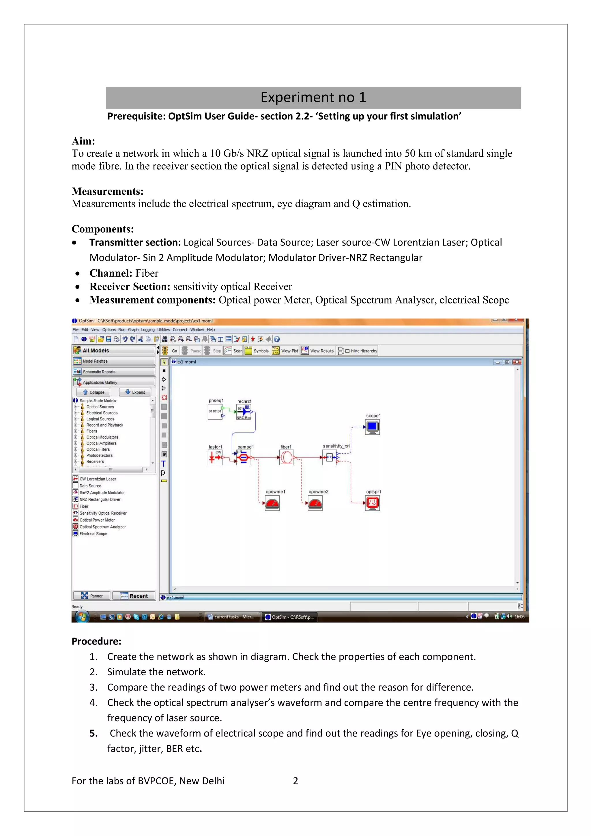 Experiment no 1
        Prerequisite: OptSim User Guide- section 2.2- ‘Setting up your first simulation’

Aim:
To create a network in which a 10 Gb/s NRZ optical signal is launched into 50 km of standard single
mode fibre. In the receiver section the optical signal is detected using a PIN photo detector.

Measurements:
Measurements include the electrical spectrum, eye diagram and Q estimation.

Components:
• Transmitter section: Logical Sources- Data Source; Laser source-CW Lorentzian Laser; Optical
   Modulator- Sin 2 Amplitude Modulator; Modulator Driver-NRZ Rectangular
 • Channel: Fiber
 • Receiver Section: sensitivity optical Receiver
 • Measurement components: Optical power Meter, Optical Spectrum Analyser, electrical Scope




Procedure:
   1. Create the network as shown in diagram. Check the properties of each component.
   2. Simulate the network.
   3. Compare the readings of two power meters and find out the reason for difference.
   4. Check the optical spectrum analyser’s waveform and compare the centre frequency with the
       frequency of laser source.
   5. Check the waveform of electrical scope and find out the readings for Eye opening, closing, Q
       factor, jitter, BER etc.

For the labs of BVPCOE, New Delhi                2
 