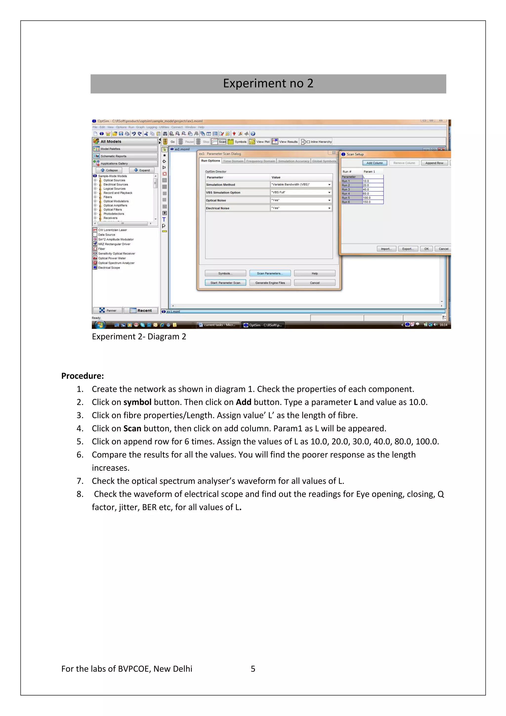 Experiment no 2




        Experiment 2- Diagram 2



Procedure:
   1. Create the network as shown in diagram 1. Check the properties of each component.
   2. Click on symbol button. Then click on Add button. Type a parameter L and value as 10.0.
   3. Click on fibre properties/Length. Assign value’ L’ as the length of fibre.
   4. Click on Scan button, then click on add column. Param1 as L will be appeared.
   5. Click on append row for 6 times. Assign the values of L as 10.0, 20.0, 30.0, 40.0, 80.0, 100.0.
   6. Compare the results for all the values. You will find the poorer response as the length
       increases.
   7. Check the optical spectrum analyser’s waveform for all values of L.
   8. Check the waveform of electrical scope and find out the readings for Eye opening, closing, Q
       factor, jitter, BER etc, for all values of L.




For the labs of BVPCOE, New Delhi                 5
 