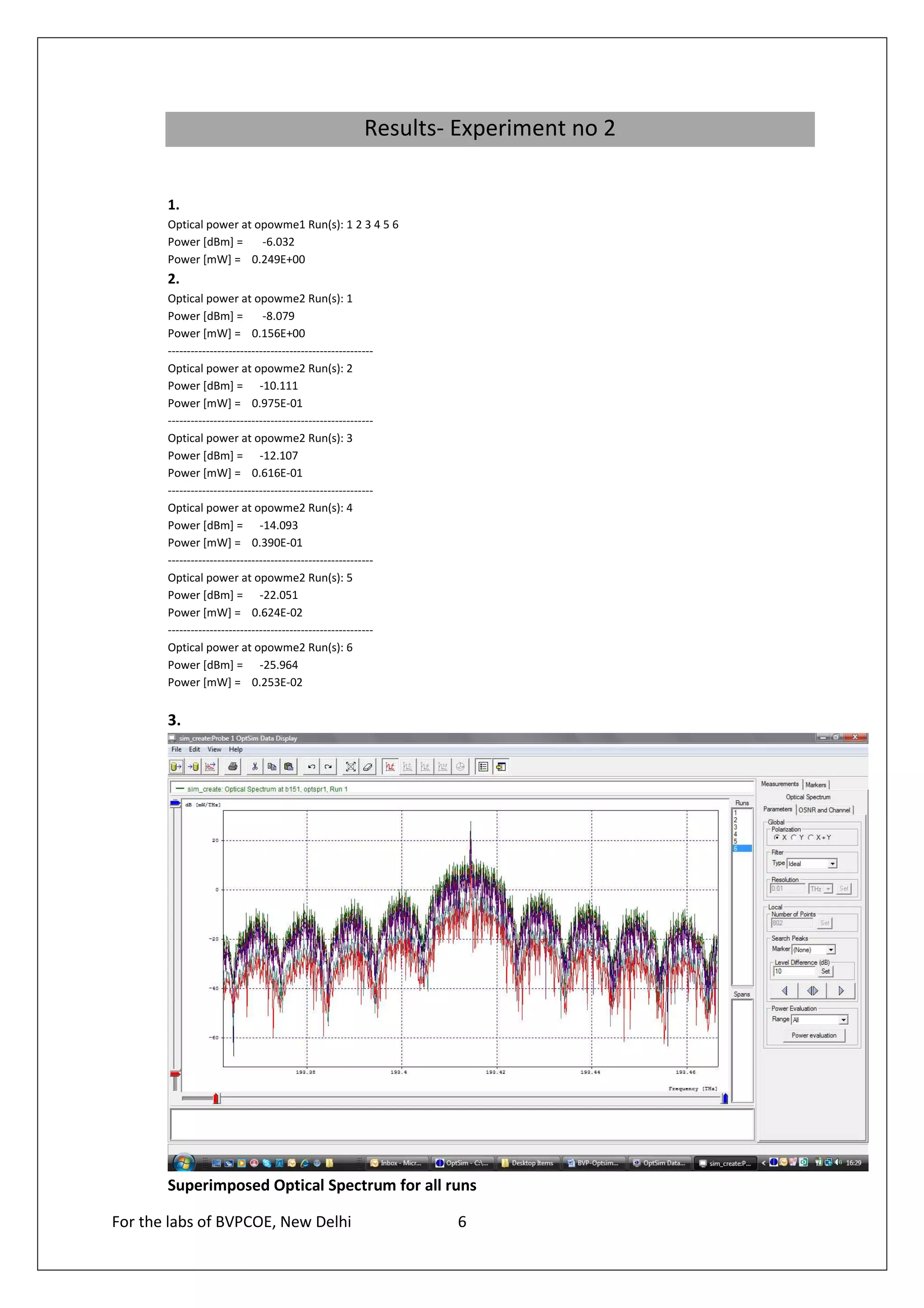 Results- Experiment no 2

       1.
       Optical power at opowme1 Run(s): 1 2 3 4 5 6
       Power [dBm] =     -6.032
       Power [mW] = 0.249E+00
       2.
       Optical power at opowme2 Run(s): 1
       Power [dBm] =            -8.079
       Power [mW] = 0.156E+00
       ------------------------------------------------------
       Optical power at opowme2 Run(s): 2
       Power [dBm] = -10.111
       Power [mW] = 0.975E-01
       ------------------------------------------------------
       Optical power at opowme2 Run(s): 3
       Power [dBm] = -12.107
       Power [mW] = 0.616E-01
       ------------------------------------------------------
       Optical power at opowme2 Run(s): 4
       Power [dBm] = -14.093
       Power [mW] = 0.390E-01
       ------------------------------------------------------
       Optical power at opowme2 Run(s): 5
       Power [dBm] = -22.051
       Power [mW] = 0.624E-02
       ------------------------------------------------------
       Optical power at opowme2 Run(s): 6
       Power [dBm] = -25.964
       Power [mW] = 0.253E-02


       3.




       Superimposed Optical Spectrum for all runs

For the labs of BVPCOE, New Delhi                                 6
 