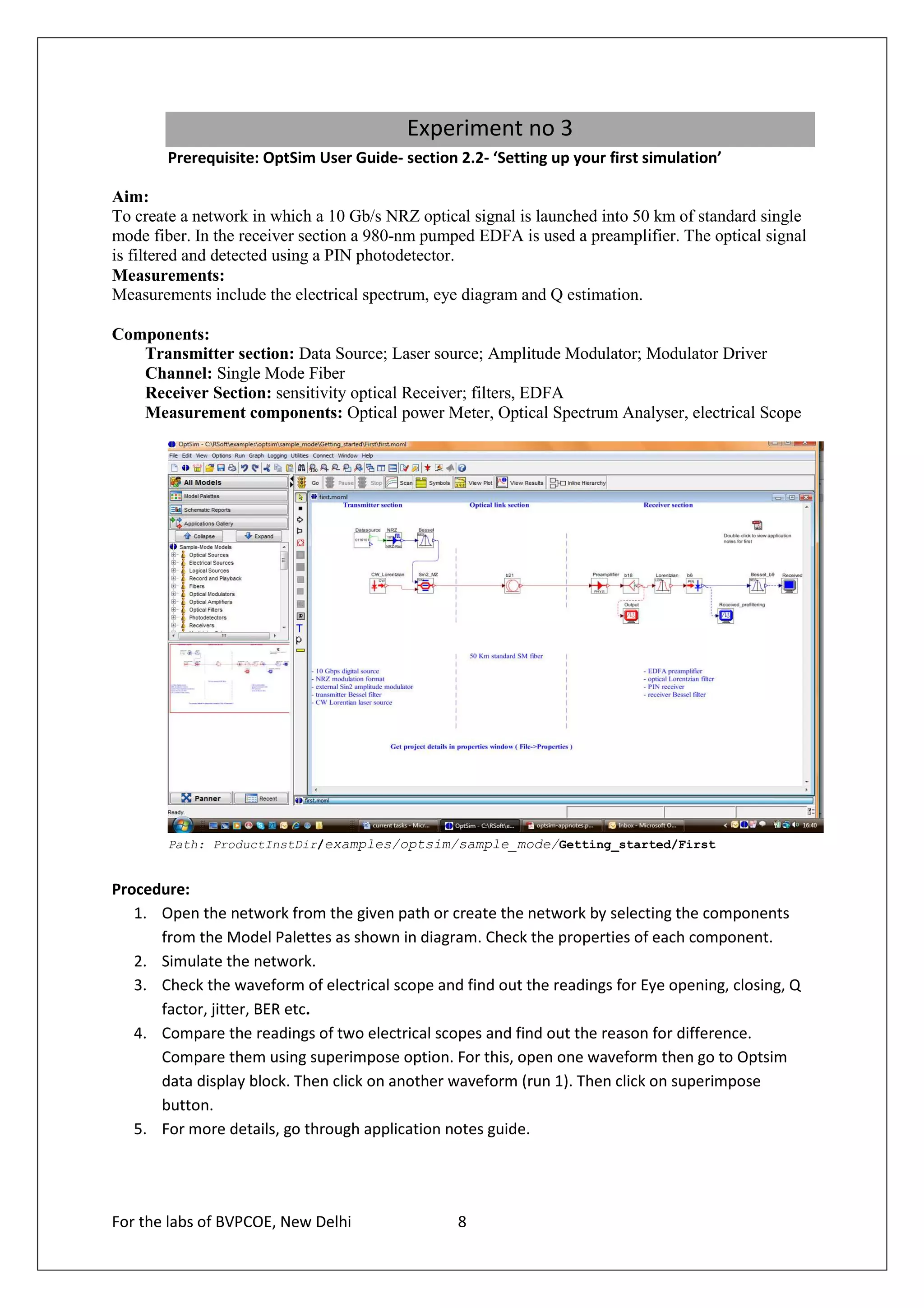 Experiment no 3
       Prerequisite: OptSim User Guide- section 2.2- ‘Setting up your first simulation’

Aim:
To create a network in which a 10 Gb/s NRZ optical signal is launched into 50 km of standard single
mode fiber. In the receiver section a 980-nm pumped EDFA is used a preamplifier. The optical signal
is filtered and detected using a PIN photodetector.
Measurements:
Measurements include the electrical spectrum, eye diagram and Q estimation.

Components:
   Transmitter section: Data Source; Laser source; Amplitude Modulator; Modulator Driver
   Channel: Single Mode Fiber
   Receiver Section: sensitivity optical Receiver; filters, EDFA
   Measurement components: Optical power Meter, Optical Spectrum Analyser, electrical Scope




       Path: ProductInstDir/examples/optsim/sample_mode/Getting_started/First


Procedure:
   1. Open the network from the given path or create the network by selecting the components
      from the Model Palettes as shown in diagram. Check the properties of each component.
   2. Simulate the network.
   3. Check the waveform of electrical scope and find out the readings for Eye opening, closing, Q
      factor, jitter, BER etc.
   4. Compare the readings of two electrical scopes and find out the reason for difference.
      Compare them using superimpose option. For this, open one waveform then go to Optsim
      data display block. Then click on another waveform (run 1). Then click on superimpose
      button.
   5. For more details, go through application notes guide.




For the labs of BVPCOE, New Delhi                8
 