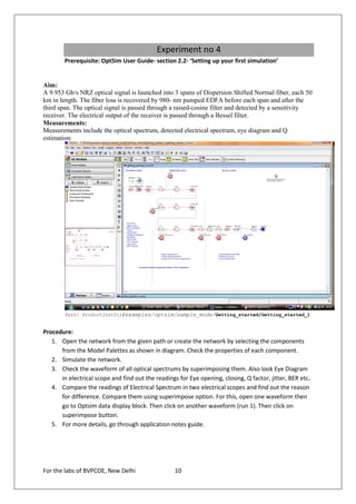 Experiment no 4
        Prerequisite: OptSim User Guide- section 2.2- ‘Setting up your first simulation’


Aim:
A 9.953 Gb/s NRZ optical signal is launched into 3 spans of Dispersion Shifted Normal fiber, each 50
km in length. The fiber loss is recovered by 980- nm pumped EDFA before each span and after the
third span. The optical signal is passed through a raised-cosine filter and detected by a sensitivity
receiver. The electrical output of the receiver is passed through a Bessel filter.
Measurements:
Measurements include the optical spectrum, detected electrical spectrum, eye diagram and Q
estimation




        Path: ProductInstDir/examples/optsim/sample_mode/Getting_started/Getting_started_1


Procedure:
   1. Open the network from the given path or create the network by selecting the components
      from the Model Palettes as shown in diagram. Check the properties of each component.
   2. Simulate the network.
   3. Check the waveform of all optical spectrums by superimposing them. Also look Eye Diagram
      in electrical scope and find out the readings for Eye opening, closing, Q factor, jitter, BER etc.
   4. Compare the readings of Electrical Spectrum in two electrical scopes and find out the reason
      for difference. Compare them using superimpose option. For this, open one waveform then
      go to Optsim data display block. Then click on another waveform (run 1). Then click on
      superimpose button.
   5. For more details, go through application notes guide.




For the labs of BVPCOE, New Delhi                  10
 