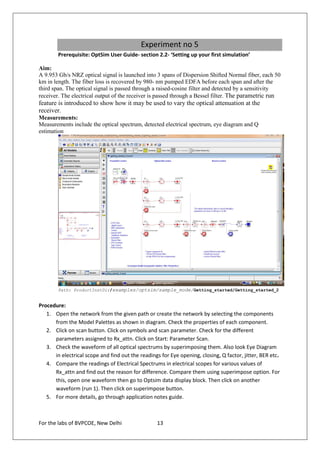 Experiment no 5
        Prerequisite: OptSim User Guide- section 2.2- ‘Setting up your first simulation’

Aim:
A 9.953 Gb/s NRZ optical signal is launched into 3 spans of Dispersion Shifted Normal fiber, each 50
km in length. The fiber loss is recovered by 980- nm pumped EDFA before each span and after the
third span. The optical signal is passed through a raised-cosine filter and detected by a sensitivity
receiver. The electrical output of the receiver is passed through a Bessel filter. The parametric run
feature is introduced to show how it may be used to vary the optical attenuation at the
receiver.
Measurements:
Measurements include the optical spectrum, detected electrical spectrum, eye diagram and Q
estimation




        Path: ProductInstDir/examples/optsim/sample_mode/Getting_started/Getting_started_2


Procedure:
   1. Open the network from the given path or create the network by selecting the components
      from the Model Palettes as shown in diagram. Check the properties of each component.
   2. Click on scan button. Click on symbols and scan parameter. Check for the different
      parameters assigned to Rx_attn. Click on Start: Parameter Scan.
   3. Check the waveform of all optical spectrums by superimposing them. Also look Eye Diagram
      in electrical scope and find out the readings for Eye opening, closing, Q factor, jitter, BER etc.
   4. Compare the readings of Electrical Spectrums in electrical scopes for various values of
      Rx_attn and find out the reason for difference. Compare them using superimpose option. For
      this, open one waveform then go to Optsim data display block. Then click on another
      waveform (run 1). Then click on superimpose button.
   5. For more details, go through application notes guide.



For the labs of BVPCOE, New Delhi                  13
 