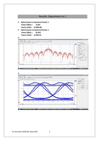 Results- Experiment no 1

       1. Optical power at opowme1 Run(s): 1
          Power [dBm] =     -6.053
          Power [mW] = 0.248E+00
       2. Optical power at opowme2 Run(s): 1
          Power [dBm] = -16.032
          Power [mW] = 0.249E-01
       3.




       4.




For the labs of BVPCOE, New Delhi              3
 
