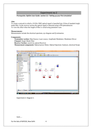 Experiment no 2
        Prerequisite: OptSim User Guide- section 2.2- ‘Setting up your first simulation’


Aim:
To create a network in which a 10 Gb/s NRZ optical signal is launched into 10 km of standard single
mode fibre. In the receiver section the optical signal is detected using a PIN photodetector.
To view the effect when the length of fibre is varied using parameter scan.

Measurements:
Measurements include the electrical spectrum, eye diagram and Q estimation.

Components:
   Transmitter section: Data Source; Laser source; Amplitude Modulator; Modulator Driver
   Channel: Single Mode Fiber
   Receiver Section: sensitivity optical Receiver
   Measurement components: Optical power Meter, Optical Spectrum Analyser, electrical Scope




        Experiment 2- Diagram 1




        Cont.....

For the labs of BVPCOE, New Delhi                4
 