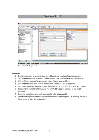 Experiment no 2




        Experiment 2- Diagram 2



Procedure:
   1. Create the network as shown in diagram 1. Check the properties of each component.
   2. Click on symbol button. Then click on Add button. Type a parameter L and value as 10.0.
   3. Click on fibre properties/Length. Assign value’ L’ as the length of fibre.
   4. Click on Scan button, then click on add column. Param1 as L will be appeared.
   5. Click on append row for 6 times. Assign the values of L as 10.0, 20.0, 30.0, 40.0, 80.0, 100.0.
   6. Compare the results for all the values. You will find the poorer response as the length
       increases.
   7. Check the optical spectrum analyser’s waveform for all values of L.
   8. Check the waveform of electrical scope and find out the readings for Eye opening, closing, Q
       factor, jitter, BER etc, for all values of L.




For the labs of BVPCOE, New Delhi                 5
 