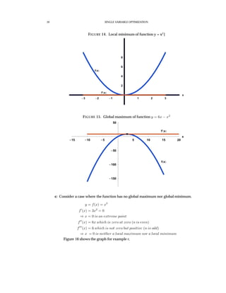 10 SINGLE VARIABLE OPTIMIZATION
FIGURE 14. Local minimum of function y = x2
]
3 2 1 1 2 3
x
2
4
6
8
f x
f’ x
FIGURE 15. Global maximum of function y = 6x − x2
15 10 5 5 10 15 20
x
150
100
50
50
f x
f’ x
c: Consider a case where the function has no global maximum nor global minimum.
y = f(x) = x3
f (x) = 3x2
= 0
⇒ x = 0 is an extreme point
f (x) = 6x which is zero at zero (n is even)
f (x) = 6 which is not zero but positive (n is odd)
⇒ x = 0 is neither a local maximum nor a local minimum
Figure 16 shows the graph for example c.
 
