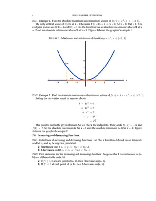 4 SINGLE VARIABLE OPTIMIZATION
2.5.1. Example 1. Find the absolute maximum and minimum values of f(x) = x2
, x ∈ [−2, 1].
The only critical value of f(x) is at x = 0 because f’(·) = 2x = 0 ⇒ x = 0. At x = 0, f(x) = 0. The
endpoint values are f(-2) = 4 and f(1) = 1. So the function has an absolute maximum value of 4 at x
= -2 and an absolute minimum value of 0 at x = 0. Figure 3 shows the graph of example 1.
FIGURE 3. Maximum and minimum of function y = x2
, x ∈ [−2, 1]
3 2 1 1 2 3
x
2
4
6
f x
f’ x
2.5.2. Example 2. Find the absolutemaximum and minimum values of f (x) = 8 x − x4
, x ∈ [−2, 1].
Setting the derivative equal to zero we obtain
8 − 4x3
= 0
⇒ 4x3
= 8
⇒ x3
= 2
⇒ x = 2
1
3
=
3
√
2
This point is not in the given domain. So we check the endpoints. This yields f(−2) = −32 and
f(1) = 7. So the absolute maximum is 7 at x = 1 and the absolute minimum is -32 at x = -2. Figure
4 shows the graph of example 2.
2.6. Increasing and decreasing functions.
2.6.1. Deﬁnitions of increasing and decreasing functions. Let f be a function deﬁned on an interval I
and let x1 and x2 be any two points in I.
a: f increases on I if x1 < x2 ⇒ f(x1) < f(x2).
b: f decreases on I if x1 < x2 ⇒ f(x2) < f(x1).
2.6.2. First derivative test for increasing and decreasing functions. Suppose that f is continuous on [a,
b] and differentiable on (a, b).
a: If f ( ) > 0 at each point of (a, b), then f increases on [a, b].
b: If f < 0 at each point of (a, b), then f decreases on [a, b].
 
