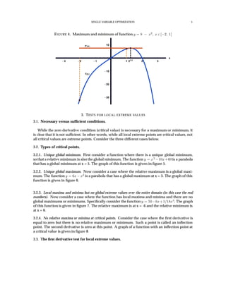 SINGLE VARIABLE OPTIMIZATION 5
FIGURE 4. Maximum and minimum of function y = 8 − x2
, x ε [−2, 1]
3 2 1 1 21 3
2 3
x
30
20
10
10
f x
f’ x
3. TESTS FOR LOCAL EXTREME VALUES
3.1. Necessary versus sufﬁcient conditions.
While the zero derivative condition (critical value) is necessary for a maximum or minimum, it
is clear that it is not sufﬁcient. In other words, while all local extreme points are critical values, not
all critical values are extreme points. Consider the three different cases below.
3.2. Types of critical points.
3.2.1. Unique global minimum. First consider a function where there is a unique global minimum,
so that a relative minimum is also the global minimum. The function y = x2
−10x+60 is a parabola
that has a global minimum at x = 5. The graph of this function is given in ﬁgure 5.
3.2.2. Unique global maximum. Now consider a case where the relative maximum is a global maxi-
mum. The function y = 6x − x2
is a parabola that has a global maximum at x = 3. The graph of this
function is given in ﬁgure 6.
3.2.3. Local maxima and minima but no global extreme values over the entire domain (in this case the real
numbers). Now consider a case where the function has local maxima and minima and there are no
global maximums or minimums. Speciﬁcally consider the function y = 50−6x+1/18x3
. The graph
of this function is given in ﬁgure 7. The relative maximum is at x = -6 and the relative minimum is
at x = 6.
3.2.4. No relative maxima or minima at critical points. Consider the case where the ﬁrst derivative is
equal to zero but there is no relative maximum or minimum. Such a point is called an inﬂection
point. The second derivative is zero at this point. A graph of a function with an inﬂection point at
a critical value is given in ﬁgure 8.
3.3. The ﬁrst derivative test for local extreme values.
 