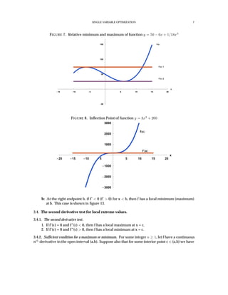 SINGLE VARIABLE OPTIMIZATION 7
FIGURE 7. Relative minimum and maximum of function y = 50 − 6x + 1/18x3
15 10 5 5 10 15 20
x
50
50
100
150 f x
f’ x 1
f’ x 2
FIGURE 8. Inﬂection Point of function y = 3x3
+ 200
20 15 10 5 5 10 15 20
x
3000
2000
1000
1000
2000
3000
f x
f’ x
b: At the right endpoint b, if f’ < 0 (f’ > 0) for x < b, then f has a local minimum (maximum)
at b. This case is shown in ﬁgure 13.
3.4. The second derivative test for local extreme values.
3.4.1. The second derivative test.
1. If f’(c) = 0 and f”(c) < 0, then f has a local maximum at x = c.
2. If f’(c) = 0 and f”(c) > 0, then f has a local minimum at x = c.
3.4.2. Sufﬁcient condition for a maximum or minimum. For some integer n ≥ 1, let f have a continuous
nth
derivative in the open interval (a,b). Suppose also that for some interior point c ∈ (a,b) we have
 