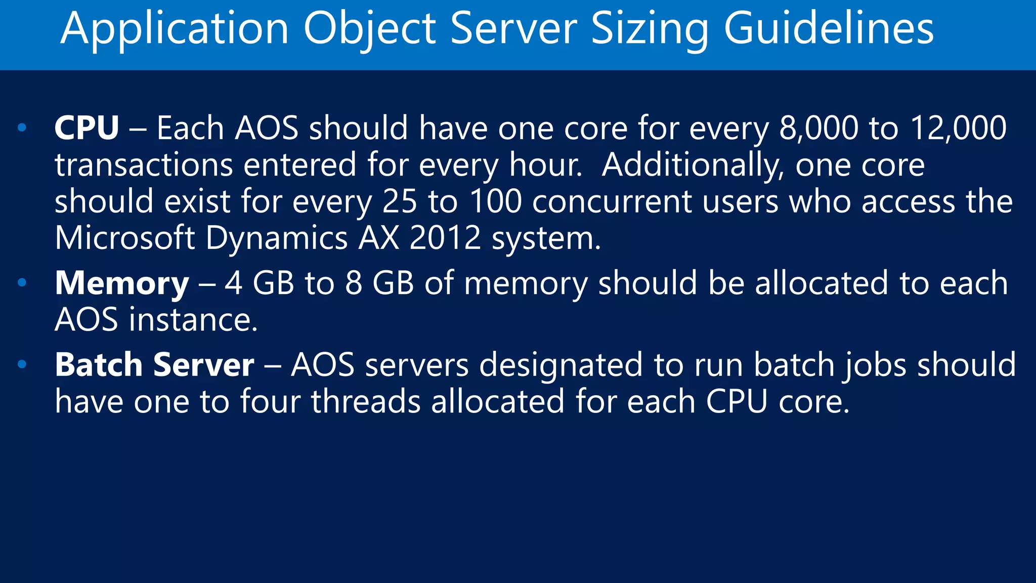 Application Object Server Sizing Guidelines • CPU – Each AOS should have one core for every 8,000 to 12,000 transactions entered for every hour. Additionally, one core should exist for every 25 to 100 concurrent users who access the Microsoft Dynamics AX 2012 system. • Memory – 4 GB to 8 GB of memory should be allocated to each AOS instance. • Batch Server – AOS servers designated to run batch jobs should have one to four threads allocated for each CPU core. 