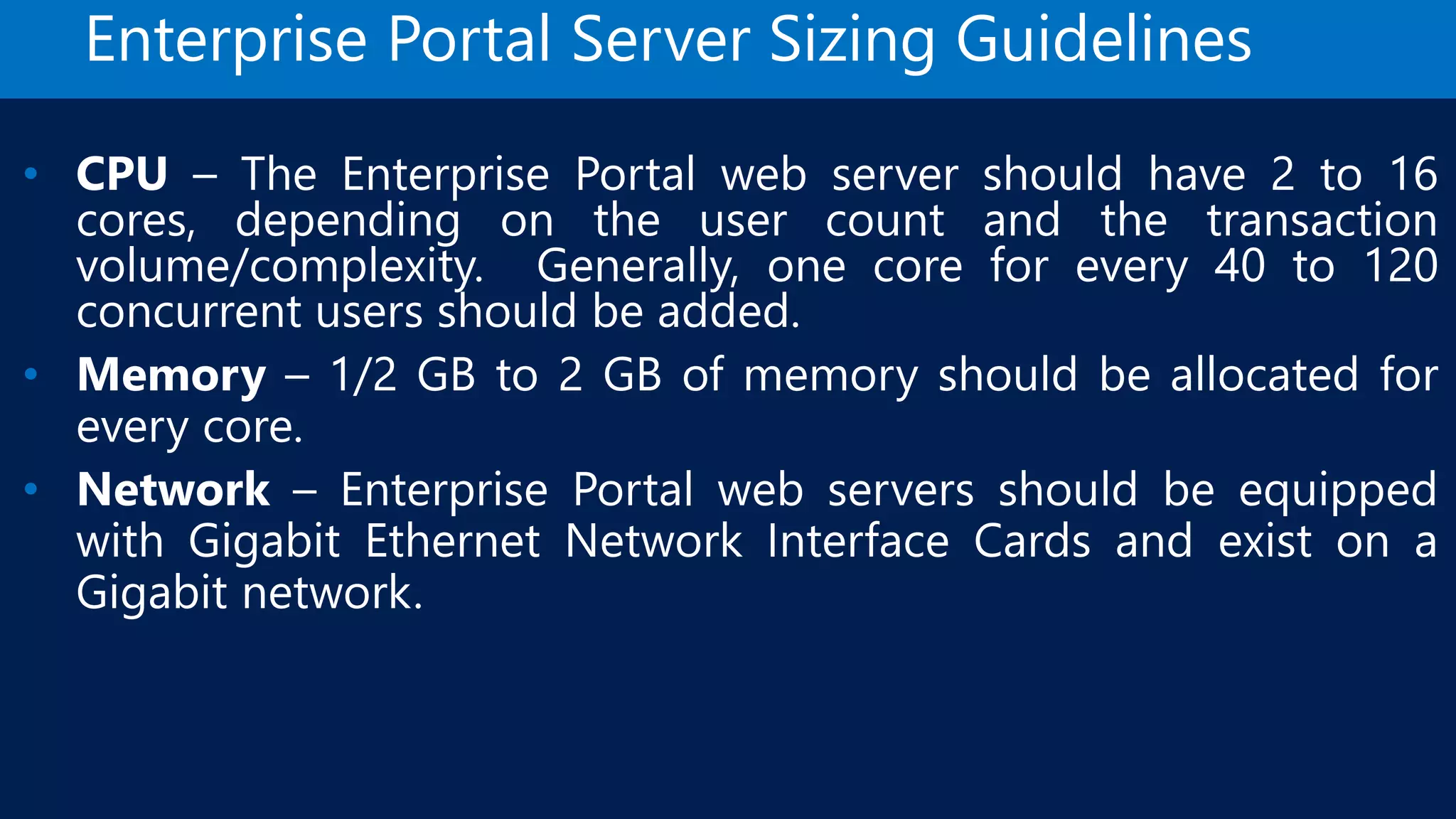 Enterprise Portal Server Sizing Guidelines • CPU – The Enterprise Portal web server should have 2 to 16 cores, depending on the user count and the transaction volume/complexity. Generally, one core for every 40 to 120 concurrent users should be added. • Memory – 1/2 GB to 2 GB of memory should be allocated for every core. • Network – Enterprise Portal web servers should be equipped with Gigabit Ethernet Network Interface Cards and exist on a Gigabit network. 