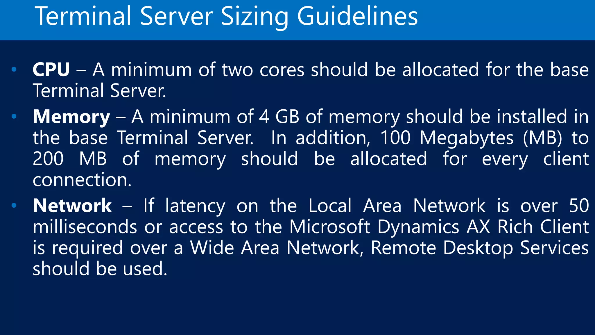 Terminal Server Sizing Guidelines • CPU – A minimum of two cores should be allocated for the base Terminal Server. • Memory – A minimum of 4 GB of memory should be installed in the base Terminal Server. In addition, 100 Megabytes (MB) to 200 MB of memory should be allocated for every client connection. • Network – If latency on the Local Area Network is over 50 milliseconds or access to the Microsoft Dynamics AX Rich Client is required over a Wide Area Network, Remote Desktop Services should be used. 