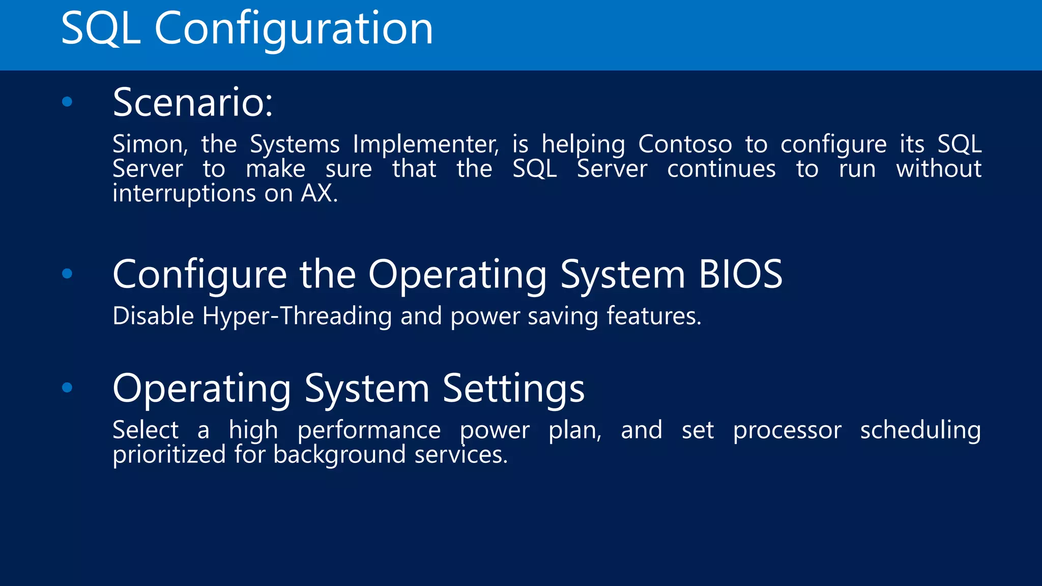 SQL Configuration • Scenario: Simon, the Systems Implementer, is helping Contoso to configure its SQL Server to make sure that the SQL Server continues to run without interruptions on AX. • Configure the Operating System BIOS Disable Hyper-Threading and power saving features. • Operating System Settings Select a high performance power plan, and set processor scheduling prioritized for background services. 