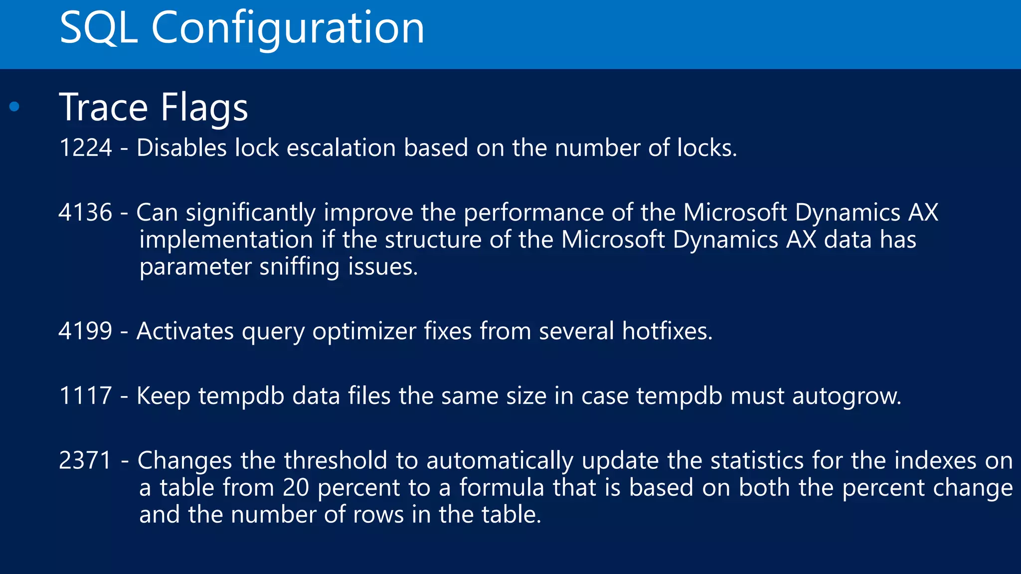 SQL Configuration • Trace Flags 1224 - Disables lock escalation based on the number of locks. 4136 - Can significantly improve the performance of the Microsoft Dynamics AX implementation if the structure of the Microsoft Dynamics AX data has parameter sniffing issues. 4199 - Activates query optimizer fixes from several hotfixes. 1117 - Keep tempdb data files the same size in case tempdb must autogrow. 2371 - Changes the threshold to automatically update the statistics for the indexes on a table from 20 percent to a formula that is based on both the percent change and the number of rows in the table. 