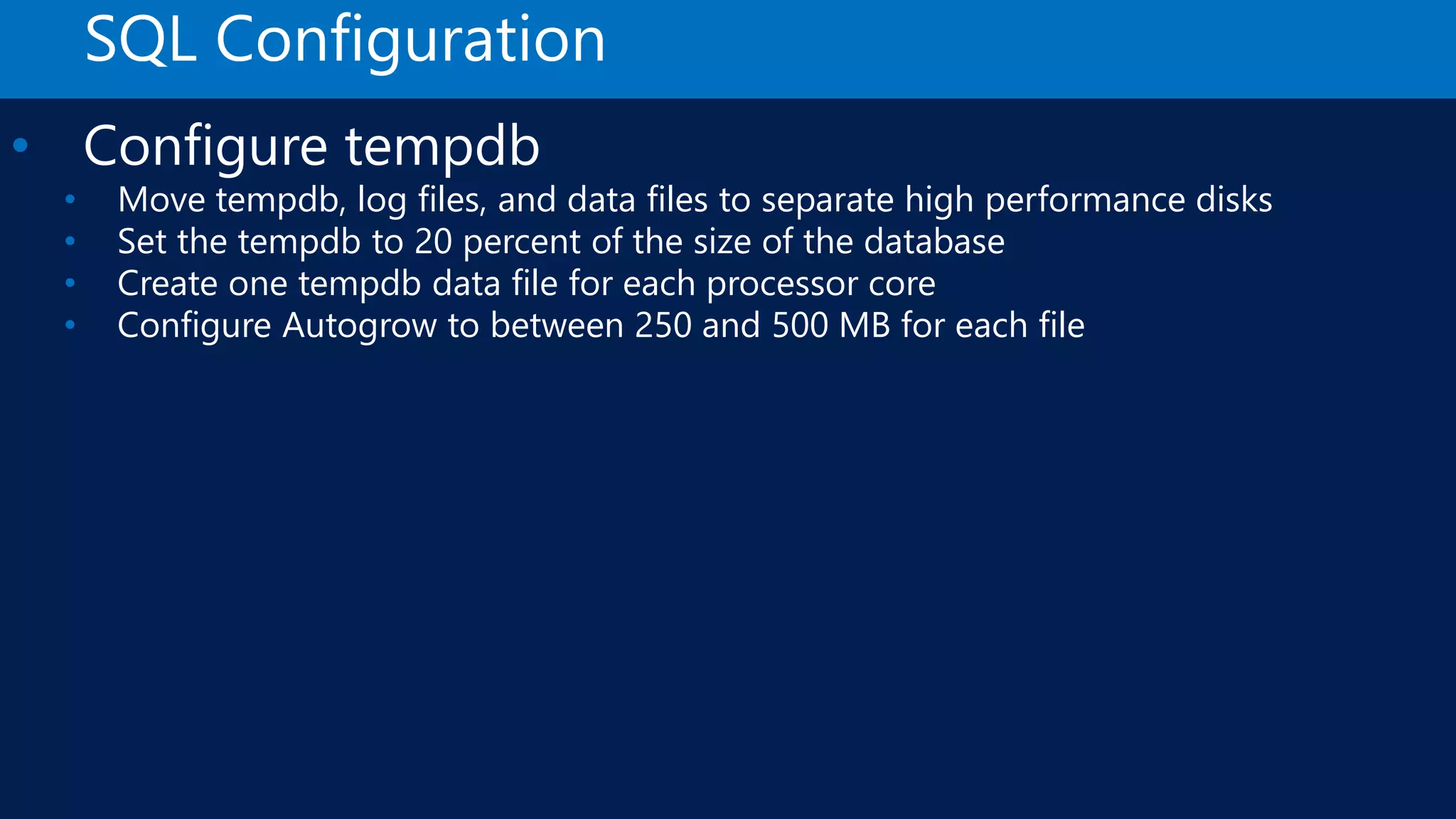 SQL Configuration • Configure tempdb • Move tempdb, log files, and data files to separate high performance disks • Set the tempdb to 20 percent of the size of the database • Create one tempdb data file for each processor core • Configure Autogrow to between 250 and 500 MB for each file 