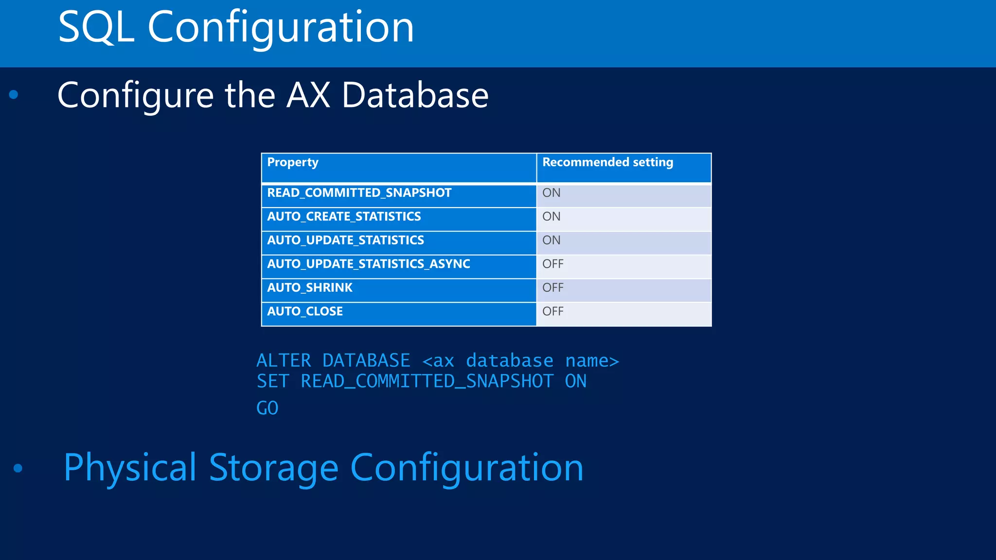 SQL Configuration • Configure the AX Database Property Recommended setting READ_COMMITTED_SNAPSHOT ON AUTO_CREATE_STATISTICS ON AUTO_UPDATE_STATISTICS ON AUTO_UPDATE_STATISTICS_ASYNC OFF AUTO_SHRINK OFF AUTO_CLOSE OFF • Physical Storage Configuration ALTER DATABASE <ax database name> SET READ_COMMITTED_SNAPSHOT ON GO 
