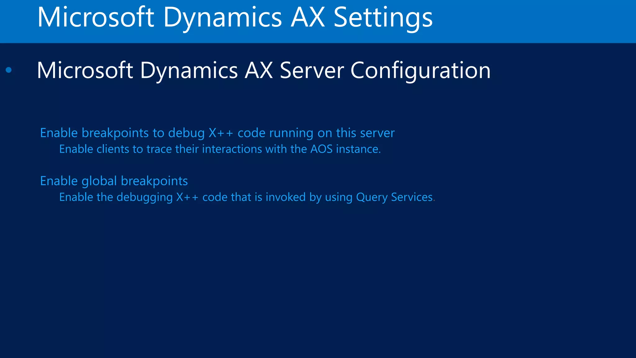 Microsoft Dynamics AX Settings • Microsoft Dynamics AX Server Configuration Enable breakpoints to debug X++ code running on this server Enable clients to trace their interactions with the AOS instance. Enable global breakpoints Enable the debugging X++ code that is invoked by using Query Services 