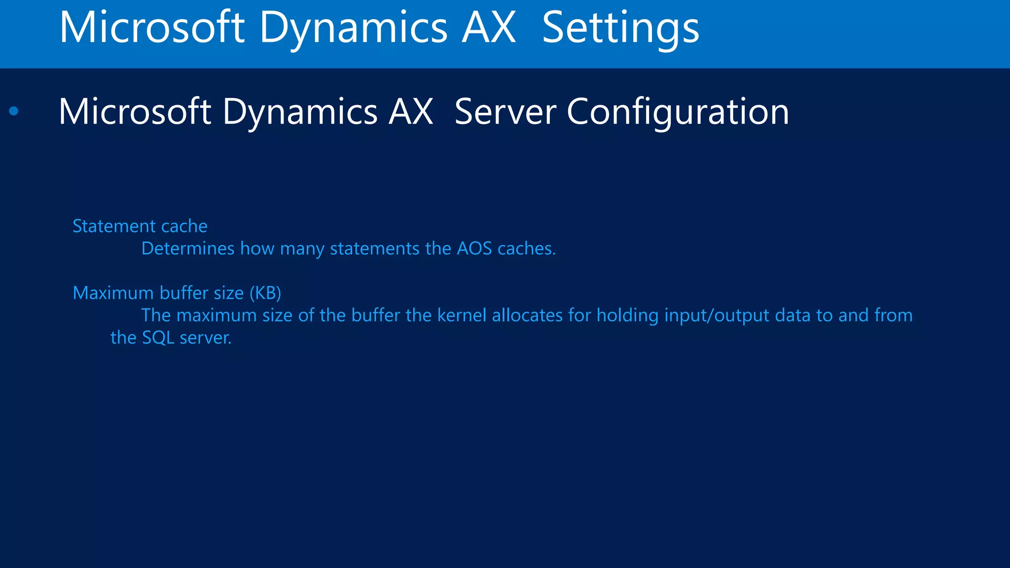 Microsoft Dynamics AX Settings • Microsoft Dynamics AX Server Configuration Statement cache Determines how many statements the AOS caches. Maximum buffer size (KB) The maximum size of the buffer the kernel allocates for holding input/output data to and from the SQL server. 