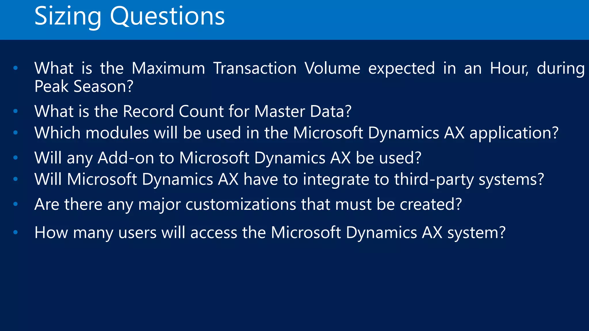 Sizing Questions • What is the Maximum Transaction Volume expected in an Hour, during Peak Season? • What is the Record Count for Master Data? • Which modules will be used in the Microsoft Dynamics AX application? • Will any Add-on to Microsoft Dynamics AX be used? • Will Microsoft Dynamics AX have to integrate to third-party systems? • Are there any major customizations that must be created? • How many users will access the Microsoft Dynamics AX system? 