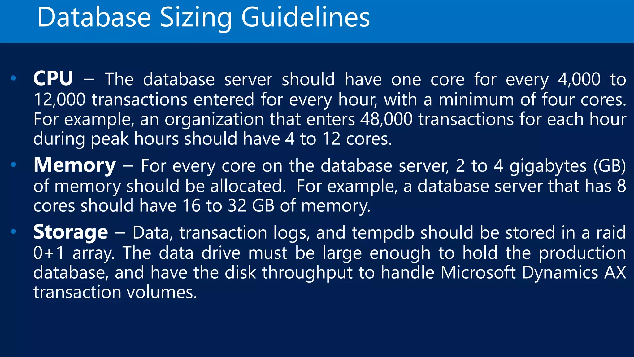 Database Sizing Guidelines • CPU – The database server should have one core for every 4,000 to 12,000 transactions entered for every hour, with a minimum of four cores. For example, an organization that enters 48,000 transactions for each hour during peak hours should have 4 to 12 cores. • Memory – For every core on the database server, 2 to 4 gigabytes (GB) of memory should be allocated. For example, a database server that has 8 cores should have 16 to 32 GB of memory. • Storage – Data, transaction logs, and tempdb should be stored in a raid 0+1 array. The data drive must be large enough to hold the production database, and have the disk throughput to handle Microsoft Dynamics AX transaction volumes. 