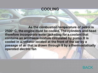 As the combustion temperature of petrol is 2500° C, the engine must be cooled. The cylinders and head therefore incorporate water jacketing for a coolant that contains an antifreeze mixture circulated by pump. It is cooled in a radiator located at the front of the car by a passage of air that is drawn through it by a thermostatically operated electric fan COOLING BACK 