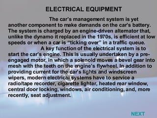The car’s management system is yet another component to make demands on the car’s battery. The system is charged by an engine-driven alternator that, unlike the dynamo it replaced in the 1970s, is efficient at low speeds or when a car is “ticking over” in a traffic queue. A key function of the electrical system is to start the car’s engine. This is usually undertaken by a pre-engaged motor, in which a solenoid moves a bevel gear into mesh with the teeth on the engine’s flywheel. In addition to providing current for the car’s lights and windscreen wipers, modern electrical systems have to service a radio/tape recorder, cigarette lighter, heated rear window, central door locking, windows, air conditioning, and, more recently, seat adjustment. ELECTRICAL EQUIPMENT NEXT 